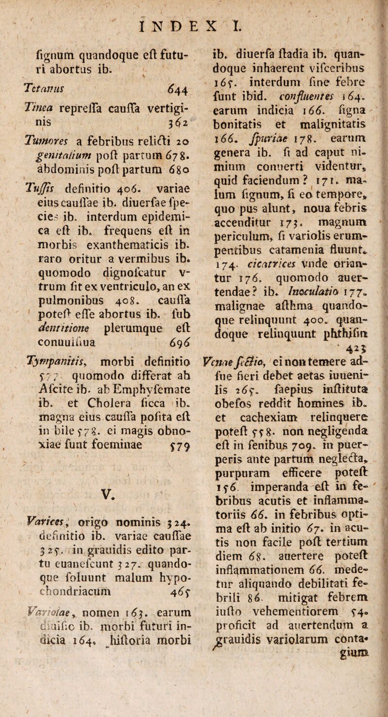 fignum quandoque efl futu¬ ri abortus ib. Tetanus 644 Tinea reprefla cauda vertigi¬ nis 3^2 Tumores a febribus relifti 20 genitalium pofl partum 67 8» abdominis poft partum 680 TuJJis definitio 406. variae eius caullae ib. diuerfaefpe- cie- ib. interdum epidemi¬ ca efl ib,. frequens efl in morbis exanthematicis ib. raro oritur a vermibus ib. quomodo dignofcatur v- trum fit ex ventriculo, an ex pulmonibus 408. caufla potefl efTe abortus ib. lub dentitione plerumque efl conuulUua 696 Tympanitis, morbi definitio $7 7 quomodo differat ah Afcite ib. ab Emphyfemate ib. et Cholera ficca ib. magna eius caufla pofita efl in bile 5-7?. ei magis obno¬ xiae funt foeminae $79 V. Varices, origo nominis 324. definitio ib. variae cauffae 325-. in grauidis edito par¬ tu euanefcunt 3 27. quando¬ que foluunt malum hypo¬ chondriacum 4 6$ Variolae y_ nomen 163. earum diuific ib. morbi futuri in¬ dicia 164. hifloria morbi ib. diuerfa fladia ib. quan¬ doque inhaerent vifcerlbus 1interdum fme febre funt ibid. confluentes 164. earum indicia 166. figna bonitatis et malignitatis 166. fpuriae 178. earum genera ib. fi ad caput ni¬ mium connerti videntur» quid faciendum ? 171. ma¬ lum fignum, fi eo tempore» quo pus alunt, noua febris accenditur 173. magnum periculum, fi variolis erum¬ pentibus catamenia fluunt. 174. cicatrices vnde orian¬ tur 176. quomodo auer- tendae? ib. Inoculatio, 177« malignae afthma quando¬ que relinquunt 400. quan¬ doque relinquunt phthifm ■ 4 n Venae fe&ia, ei non temere ad- fue fieri debet aetas iuueni- lis 26%. faepius inflituta obefos reddit homines ib. et cacfiexiam relinquere potefl g. non negligenda efl in fenibus 709. m puer¬ peris ante partum neglecta» purpuram efficere potefl 1 imperanda efl in fe¬ bribus acutis et inflamma¬ toriis 66. in febribus opti¬ ma efl ab initio 67. in acu¬ tis non facile poil tertium diem 6S- auertere potefl inflammationem 66. mede¬ tur aliquando debilitati fe¬ brili 86. mitigat febrem iuflo vehementiorem ?4® proficit ad auertendum a ^grauidis variolarum conta* /