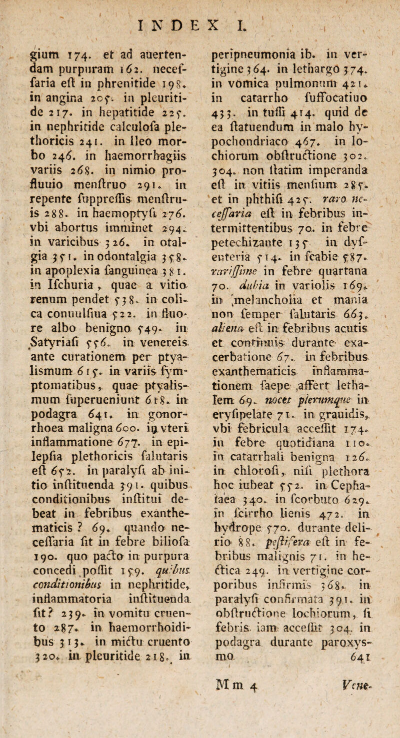 gium 174. et ad auerten- dam purpuram 162. necef- faria eft in phrenitide 198* in angina 207. in pleuriti- de 217. in hepatitide 225-. in nephritide calculofa ple- thoricis 241. in ileo mor¬ bo 246. in haemorrbagiis variis 26%. in nimio pro- fluuio menftruo 29u in repente fiippreffis menflru- is 288» in haemoptyti 276. vbi abortus imminet 294.. in varicibus 316+ in otal¬ gia 3 31 ♦ in odontalgia 3 f 8- in apoplexia {anguinea 381. in Ifchuria r quae a vitio renum pendet y 3 8. in coli¬ ca conuultiua £22. in fiuo- re albo benigno 749* in Satyriafi 5-36. in venereis ante curationem per ptya¬ lismum 61 in variis fym- ptomatibus, quae ptyalis¬ mum fuperueniunt drg» in podagra 64 u in gonor¬ rhoea maligna 600. i^vteri inflammatione 677. in epi- lepfia plethoricis faiutaris eft 65-7. in paralyfi ab ini¬ tio inftituenda 391. quibus conditionibus infiitui de¬ beat in febribus exanthe¬ maticis ? 69* quando ne- ceflaria fit in febre biliofa 190. quo pacfto in purpura concedi poflit 1^9. quibus conditionibus in nephritide, inflammatoria inftituenda. fit? 239. in vomitu cruen¬ to 287« in haemorrhoidi- bus 313* in miftu cruento 3 20» in. pleuritide 218», m peripneumonia ib. in ver¬ tigine 3 64. in lethargo 374. in vomica pulmonum 42 u in catarrho fu flo cati uo 433. in tuffi 4T4, quid de ea flatuendum in malo hy¬ pochondriaco 467* in lo- chiorum obftrufftione 302. 304. non ltatim imperanda eft in vitiis mentium 285-. et in phthifi 427. raro nc- ccjfavia e.ft in febribus in¬ termittentibus 70. in febre petechizante 137 in dyf- enteria 314. in fcabie £87. vari fime in febre quartana 70. dubia in variolis 169«. in 'melancholia et mania non femper faiutaris 663. aliena eil in febribus acutis et continuis durante exa¬ cerbatione 67.. in febribus exanthematicis inflamma¬ tionem faepe ,affert letha- lem 69. noctt p/ernmqne in eryfipelate 71. in grauidis9 vbi febricula acceffit 174» in febre quotidiana 110. in catarrhali benigrna 126» in chlorofi,. nifi piethora hoc rubeat ^32. in Cepha¬ laea 340. in fcorbuto 6 291 in fcirrho lienis 472. in hydrope 370. durante deli¬ rio 8 8» pcftifeva eft in fe¬ bribus malignis 71. in he- (ftica 249. ia vertigine cor¬ poribus infirmis 368* in paralyfi confirmata 391. in obftruftione lochiorum, ft febris, iam acceffit 304. in podagra durante paroxys¬ mo 641