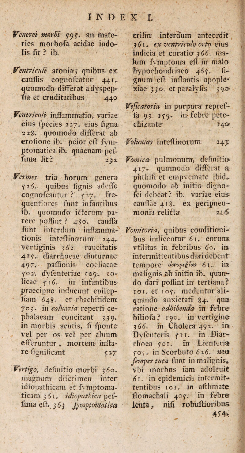 I > Venerei nimbi 797, an mate¬ ries morbofa, acidae indo¬ lis fit ? ib. Ventriculi atoniay quibus ex cauffis cognofeatur 44 rv quomodo differat a dyspep- fia et cruditatibus 440 , Ventriculi inflammatio, variae eius fpecies 2 27* eius figna 228. quomodo differat* ab erofione ib; peior efl fym- ptomatica ib; quaenam pef- ftma fit? 232 Vermes tria horum genera $26.. quibus (ignis adcfle cognofcantur ? 727, fre¬ quentiores furit infantibus ib* quomodo iifterum* pa¬ rere poffint ? 480*. cauffa funt interdum inflamma¬ tionis inteffinorum' 244* vertiginis 3.6-2-. raucitatis 415V diarrhoeae diuturnae 497* paflionis coeliacae • 5*02. dyfenteriae' 709.. co¬ licae 7 16. in infantibus praecipue inducunt epilep- iiam 648- et rhachitidem 707. in caharia reperti ce¬ phalaeam concitant 779. in morbis acutis, fi fponte vel per os vel per alnum efferuntur , mortem; infla¬ re fignifleant y 27 Vertigo, definitio morbi 360«. magnum di&rimen inter idiopathicam et fymptoma- ticam 361* idiopathica pef- fima efl..363 Jymptoinatha crifin interdum antecedit 3 61 ♦ ex ventriculo orta eius indicia et curatio y66. ma¬ lum fvmptorna efl in malo! hypochondriaco 467. li¬ gnum efl inflantis apople¬ xiae 3.30. et paralyfis 39.0 Vefcatovia in purpura repref- fa 93. 179. iu febre pete- chizante' 140 Voliniim inteflinorum 243; Vomica pulmonum*, definiti® 4170. quomodo differat m. phthifi et empyemate rbid<- quomodo ab initio digno- fci debeat ? ib. variae eius; caudae 418. ex peripneu- monia relicta 2.1 & Vomitoria, quibus conditioni¬ bus indicentur 61. eorunm vtHitas in- febribus 60♦ ira, intermittentibus dari debent tempore dTcv^^cxs 61 in malignis ab initio ib, quan¬ do dari p-oflint irr tertiana? icti.. et 107. medenturali- quando anxietati 84. qua ratione adbibenda in febre biliofa? 190* in vertigine 366~ in Cholera 492. ira JDyfenteria 71 r. m Diar¬ rhoea yor. in Lienteria 704. in Scorbuto 626., non fempertuta funt in malignis* vbi morbus fam adoleuit 6r, in epidemicis intermit¬ tentibus ici, in affhmate ffomachali 407. in febre lenta * nifi robuftioribus 4 $ 4%