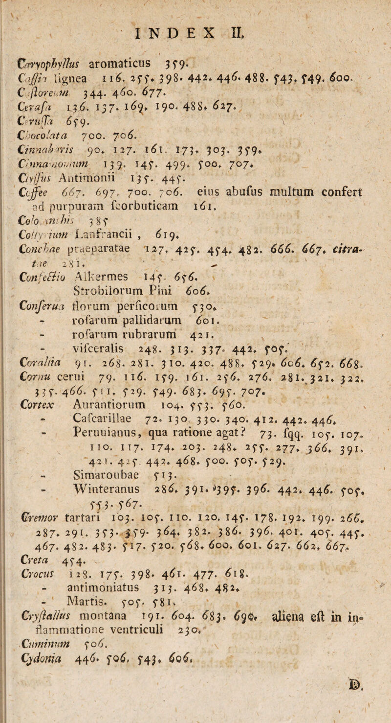 / INDEX II, I . _ / I I Caryophy/lus aromaticus 379. Caffii lignea 116. 277* 398- 442* 44^ 488. 74h 749- C.;(loreum 344- 460. 677. Cerafa iy6. 157. 16^ 190. 48S* 627, CerufTa 6y 9. \! Cloco'at a 700. 7c4. Cinnabaris 90» 127. l6t 175> 303. 379* Cinna nomum 139. T47. 499* 700, 707♦ Ciyfjus Antimonii 137. 447. Ctjfee 667. 697, 700. ;c6. eius abufus multum confert ad purpuram fcorbuticam i<5i. Colocynthis 38? CoUy ium Lanfrancii , 619, Conchae praeparatae '127* 427» 474* 482. 666. 667* citra¬ tae 281. ConfeSiio Alkermes 147 676. Strobilorum Pini 606. Confer ua florum perficorum 5-30* rofarum pallidarum 601. rofarum rubrarum 421. vifceralis 248. 313. 337. 442» 707. Corahia 91. 268. 281. 310. 420. 488. £29. 606. 672. 668. Cornu cerui 79. 116. 179. 161. 2276. 281.,321* 322. 337. 4^4. f! 1* 729. 749. 683. 6 97. 707. Cortex Aurantiorum 104. 5*73» 760. - Cafcarillae 72. 130, 330. 340. 412. 442* 446, Peruuianus, qua ratione agat? 73. fqq. 107. 107» 11 o. 117* 174» 203. 248* 275*. 277» 36^ 391. 421. 4:7 442. 4^8» 700. 707. 729. Simaroubae 713. Winteranus 28^ 39I,S397* 39^« 442, 446. 707, 7f 3- 7^7- . Cremor tartari 103. 107. 110. 120. 145-. 178. 192» 199. 266* 287* 291. 3 73- i79- 3^4* 382. 38^. 39^ 401- 4°7* 447* 467. 482. 483. 717* 720. 768* 600. 6oi. 627. 662, 667 Cre/rt 474. . Crocus 128. 177. 398. 461- 477- 6ig> antimoniatus 313. 468» 482* Martis. 707. 5-81. Cryfi alius montana 191. 604. 683. ^90, aliena eft in in« flammatione ventriculi 230» Cuminum 706'. \ Cydonia 446. 706, 743*