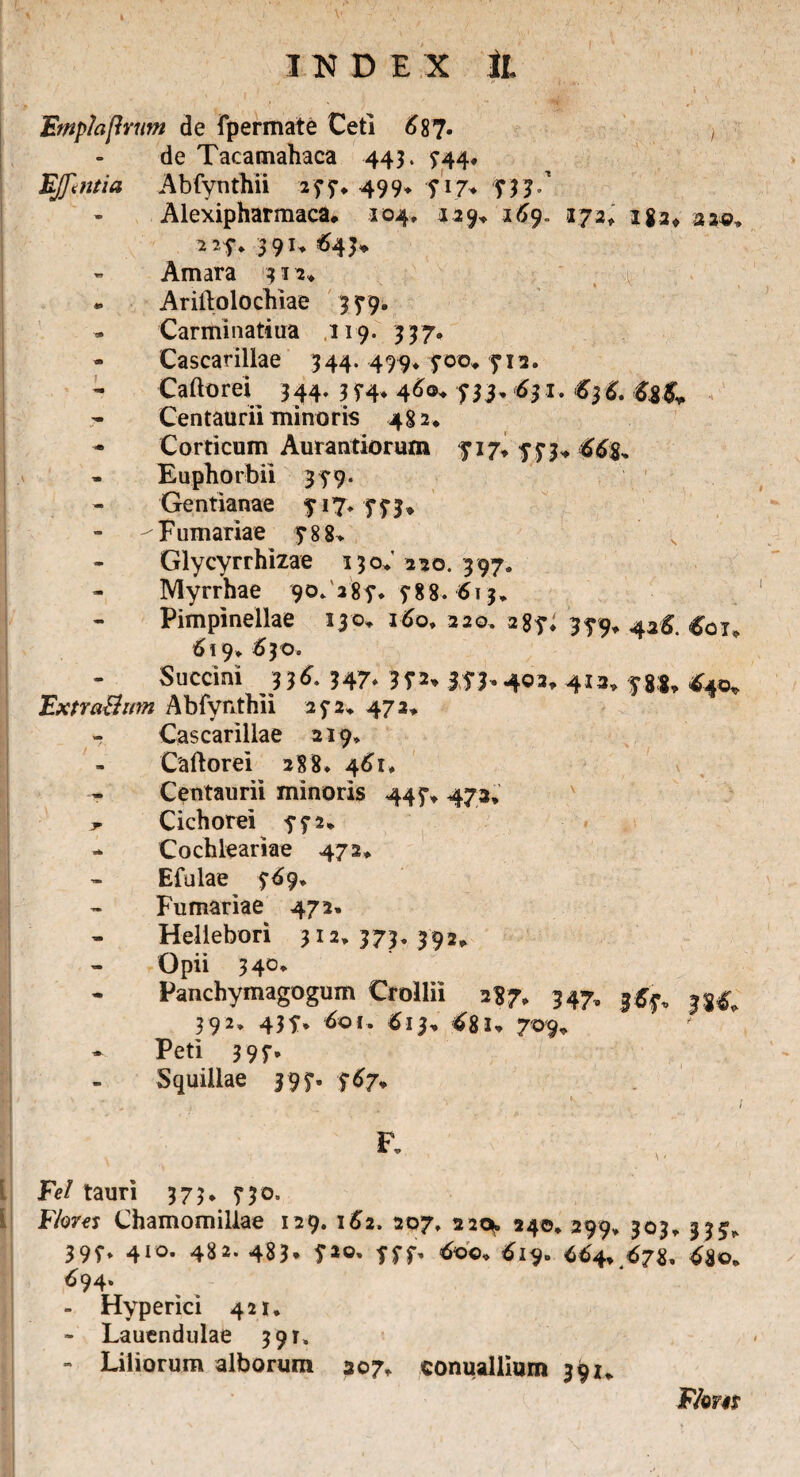 [ j y (■ a, i , i ' ,'.<?■ • - l i , , * Emp/ajlmm de fpermate Ceti 687- i de Tacamahaca 443. ^44, E(f<ntia Abfynthii 277, 499* 5* 17, 733/ Alexipharmaca, 104, 129, 169. 173» iga, 33«, 227, 3 9 u 643* - Amara 413,» . Ariftolochiae 3 5*9, Carminatiua 119. 337. - Cascarillae 344. 499* 700, 712. Caftorei 344. 3 74, 46©* 631. 63 6. <&&, Centaurii minoris 482* Corticum Aurantiorum fi7» 773* 66$, Euphorbi! 35*9. Gentianae 717, 773* -Furnariae 788, Glycyrrhizae 130,220.397. Myrrhae 90. 287. 5-88. 613* Pimpinellae 130. 160, 220. 287, 379, 426. £0t, 619* 6 30. Succini 336. 347, 35*2* 373,402, 413, 78$, £40, ExtraBim Abfynthii 272, 472, - Cascarillae 219* Caftorei 288» 461, - Centaurii minoris 447, 473, Cichorei 772» - Cochleariae 472, Efulae 769, Furnariae 472. Heliebori 312,373,392, Opii 340, Panchymagogum Crollii 2S7. 347, 3^, 35^ 393. 43f. 60 i. 61h 68l’ 709. ' - Peti 397. Squillae 397- 767+ • i .1 ■ . «; • f F, Fe/ tauri 373, 330. Flores Chamomillae 129. 162. 207, 220*. 240, 299, 303, 333, 397* 410* 4^2. 483* 7ao* 7f7' 6©©. 619» 664, 67$» 48©, ^94» - Hyperici 421, - Lauendulae 391» - Liliorum alborum 307, conuallium 391, F/om