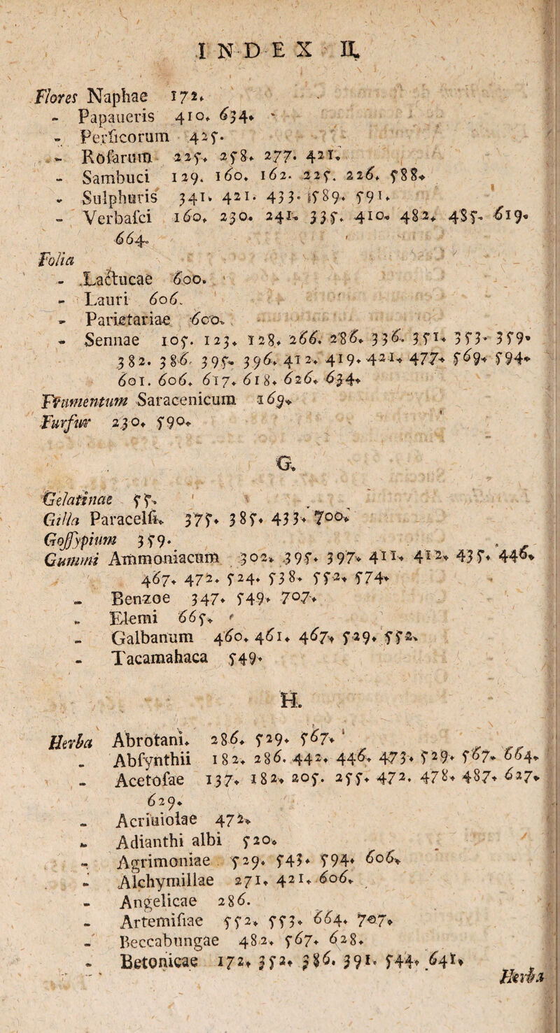 J •' Flores Naphae I72*- - Papaueris 410» 63 4*. * - Perficorum 42$-. RofsnitH 227* -2^8* 277* 42^* - Sambuci 129. i6o. 162. 227. 226* 78 8* - Sulphuris 341. 421* 433-1789* T9T* - Verbafci 160, 230.. 241. 337» 410, 482* 4$f- ^19* 64- ' fb/fa - .Laftucae 600. - Lauri 606. » Parietariae /iero* - Sennae 107. 123* 128* 266, 238&* 3 3^- 37T- 3T3* 3 79’ 382. 3%6' 397. 396* 412* 419* 42 U 477* 601. 6o6* 617* 618* 626* 634- Yftimentum Saracenicum Furfur 2,3 o» 5*90* • O. Gelatinae 77. Gilla ParacelfK 37L 3 87* 43 3- 7°°* Gojfypium 379. Gurum Ammoniacum 302. .397* 397- 4n> 412- 437- 467* 472* 724* 738> 772- 774- Benzoe 347* 749- 7°7- „ Elemi 667* v Galbanum 460* 461* 467, 729* 772* Tacamahaca 749* H. \ , t ' ‘ ,. ‘ , 'H ' - ; •. _ \ Ihrha Abrotann 28^ 729- 7^7-' Abfynthii 182» 28^ 442- 44473- 729* f^7* 664^ Acetofae 13?♦ 182* 207. 277* 472. 478« 487* 627+ 6 29* Acriuiolae 472* *. Adianthi albi 720* » Agrimoniae ^729* 743- T94» 606* Alchymillae 271* 421- Angelicae 286. Artemifiae 772* 7?3- 664* 7^7* Beccabungae 482, 767* 628«. Betonicae 172» $72* j%6, 391. 744- M*♦ n