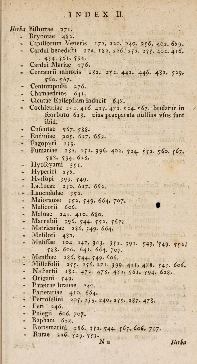 / INDEX II. Herba Biftortae 271; - Bryoniae 482* - Capillorum Veneris 172* 220. 240; 276. 402. #89* - Cardui benedicti 172. 182. 226. 252* 277*402,416. 434. 7V1* 794* . Cardui Mariae 276* * Centauri! minoris 182» 372. 442* 446, 48 2* 5*29* fdo. 767+ - Centumpodii 276. - Chamaedrios £41* - Cicutae Epilepfiam inducit 648* - Cochleariae 272. 416,427, 472, -$2$; 767. laudatur in V fcorbuto <628* eius praeparata nullius vfus funt Ibid, . Cufcutae 767. 5*88* - Endiuiae 707. 627, 662* * Fagopyri 239* - Furnariae 182* 272* 396. 402, 5-24. 773. 760. 767+ T8'8* 5*94* 62%. - Hyofcyami 371* * Hyperici 2f8. - HylTopi 399. f49. . - La/iucae 230, 627» 662. **■ Lauendulae 372. - Maioranae 372* 749, 664, 707. - Malicorii 606. w - Maluae 241* 410* d8o* * Marrubii 396, 5-44, 772* 767,» - Matricadae 2gd* 349. £64, - Meliloti 482. ' * - Meliflae 104. 247* 303* 35-2* 391. 5*43, 749. yp,i 5*88» dod, 641, d^4. 707. * Menthae 286. 5-44. 5-49» 606. - Millefolii 277. 276. 271. 399, 421, 488* 5-43. 606* - Nailurtii 182, 472, 478. 482. 5-61. 5-94, dag. - Origani 5*49. - Pareirae brauae 240, - Parietariae 410. 664* * -Petrofelini 205*, 239, 240* 25*7. 287, 478. ** Peti 246, - Pulegii 6o6< 707, » Raphani d2 8. - Rorismarini 28^ 35*2/744, 767.606.707. - Rutae 226, 729. 773* N n Htr&a