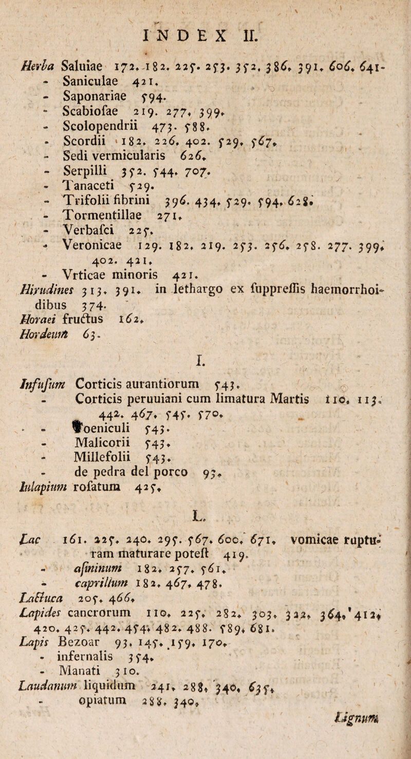 * ' , X Herba Saluiae I72^i82. 227. 25*3. 372, 386* 39U CoC♦ 641- - Saniculae 421. - Saponariae 5*94. - Scabiofae 219. 277, 399* - Scolopendrii 473. 788» - Scordii ‘182* 226*402. 729* 767, - Sedi vermicularis 626. - Serpilli 372. 5-44, 707. - Tanaceti 5-29. - Trifolii fibrini 396. 434* 729. 794, 628. - Tormentillae 271*. - Verbafci 227. - Veronieae 129. 182» 219. 273. 276. 278. 277. 399* 402. 421» - Vrticae minoris 421. Hirudines 313* 391«. in lethargo ex fuppreflis haeinorrhoi- dibus 374- Horaei fruftus 162*. Hordeum 63. I. ,t i . 1 • ' Infufum Corticis aurantiorum 743. Corticis peruuiani cum limatura Martis i 10, 113, ,v. 442. .467* 747, 770. Woeniculi 743. Malicorii 743* Millefolii 743 ♦ de pedra dei porco 93* lulapium rofatum 427* f . e Lac 161. 227* 240» 297. 767* 600♦’ 671, vomicae ruptu¬ ram maturare poteft 419. - afininum 182* 277* 761,. caprilium 182* 467* 478. LaBuca 207«. 466* Lapides cancrorum no, 227, 282* 303* 322» 364/412* 420* 427* 442, 474; 482» 488. 7894 681» Lapis Bezoar 93. 147*. 179» 170» - infernalis 374* - Manati 310. Laudatum liquidum 241» 288* 340« 637* opiatum 288» 340» Ugntm