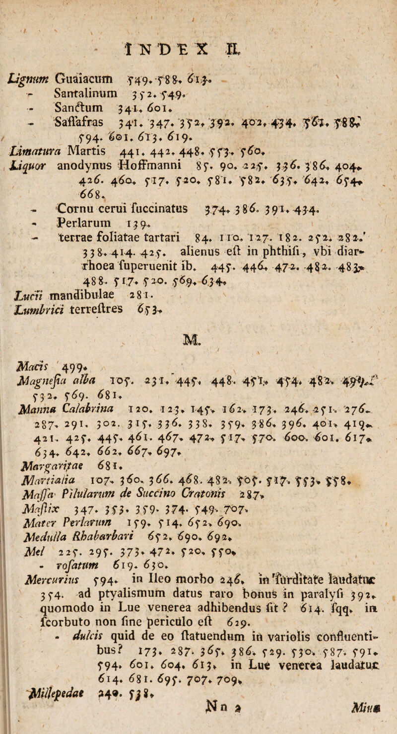1 N 'D 'E X IL \ ~ ' t . v ’ Lignum Guaiacum ,5*49.y88. 613-0 Santalinum 3 y 2 ♦5*49. Sanatum 341» 60 n Saflafras 34-1* 347* 35*2,392. 402, 434. y&j. y88* / 5*94. &©i. 613. 619. Limatura Martis 441. 442. 448. ST3* S^°* Liquor anodynus Hoffmanni 85*. 90. 2 2,f. 336. 3 86. 404» 426. 460. 5*17. $20. 5*8”i. 5*82. 635*. '642. ^5*4^. 668. Cornu cerui fuccinatus 374. 386. 391.43-4. - Perlarum 13 9. - terrae foliatae tartari 84. no, 127. 182. 25*2. 28 3-.' 3 3 8. 414* 425*. alienus ell in phthifi, vbi diar¬ rhoea fuperuenit ib. 445*. 446. 472. 482. 48> 488. yi7. yao. 569. 634. £«r>7 mandibulae 281. Lumbrici terreilres 6,5’3. ; .. 'c ' / ' ]\L - .a . {; t Macis 499* V. ‘ x Magnejia alba TOf. 23 1/445% 448. 45*45*4. 4812. 5-32. 5*69. 68i. Manna talabrina 120. 123. 145*. 162* 173. 246. 25*1-. 276^ 287. 291. 3°2. 3 1 7* 336. 3 3S. 35*9- 386. 396. 401* 419«. 421. 425*. 445*. 461. 467. 472» 5*17. 770. 600. ^01. 617* 63 4. 642. 662. 667* 697. e 681. Martialia 10 7. 360. 366. 468. 48 2, yof. 717, 75*3, 978. Maffci' Pilularum de Succino Crat ortis 287» Mafiix 347. Uh 3 5*9- 374- T49v?°7> Mater Perlarum 15*9. 5*14. 65*2. 690. Medulla Rh a barbari 6 5*2. 690. 692, jVfe/ 225*. 295*. 373. 472» f2o. 5*5*0» - rofatitm 619. 630. Mercurius 5*94. in Ileo morbo 246* in 'furditate laudatnc 35-4. ad ptyalismum datus raro bonus in paralyli 392» quomodo in Lue ven.erea adhibendus fit ? 614. fqq. ia fcorbuto non fine periculo eft 629. - dulcis quid de eo ftatuendum in variolis confluenti¬ bus? 173, 287. 365*, 386. 5*29. 5*30. 5*87. 59U 5*94. 601. 604. 613, in Lue venerea laudatu^ 614. 681. 697. 707. 709» ~jAilUj>edae 240. $j$* rN n a ■! rso i. , Mim