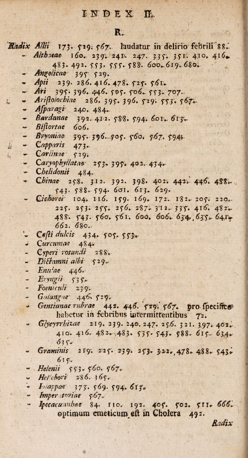 Mndix Allii 173. 759. 767. laudatur in delirio -febrili 8 8^ - Althaeae \6o. 239«. 241?. 247. 335*; 371C 410, 416* 483* 49 *♦ fi5* 77 7* f 88. 600*61*9*. 6$ o*. • Angelicae 397 3 29* • i4/w 239. 286 416. 478* 727. 761... » Ati 397; 396. 446. 7^7. 706*. 773. 707.. fc - Ai'iftolo chia e 2 8 i* 39 f> 396 729; 5*73* 767* - Afparagi 240* 484* - Bardam e 3:92. 412. 788* 794* 60 iv. tfrjv - Bift ortae 606♦ - Bryoniae 395*. 396. 707. 760* 767. 794;. £ - Capparis 473. - Cariniae 729. - Caryophyllatae 273, 397* 402,- 434* - Chelidonii 484. * Qhinae 278. 312. 392. 398» 402» 44 2 v 446. 488^ 743. 788* 794* 6cji* 613* 629. - Cichorei 104* 116. 179. 169* 172. 182- 207. 22 o„. 227. 273. 277. 276. 287* 2*, 33 7* 4x6 48 2**. 488'* 743. 760. 761. 6qo* 606* 634. ,63 7*- 647* 662. 6&0... V Cefti dulcis 4 3 4* 707» 7 73*. i Curcumae 484* - Cyperi rotundi 288* -■ TMiamni albi 7 29». - Entdae 44 6- - Eryirgii^ 737. - Foeniculi 239. Cia langae' 446. 729;. * Gentianas rubrae 442* 446. 729i' 767., pro fpeciftt® habetur in febribus intermittentibus 72* - Glycynhizae 219. 239. 240.247. 276. 321. 3,97. 462^ 410. 416» 482*.-.,483> 737» 743* 788. 617- 634* <53 7*' - Graminis 2X9. 2-27. 239; 273,. 3,22^478* 488* 7.43> 6\ 7. - Helenii 773* 760. 767* - Heichori 286, 367. • la/appae 373:. 769. 794V 6l f* - bnper itwiae 7 67. * Ipecacuanhae 84. fio, 192. 407. 702. ftu 666 optimum emeticum, eft m Cholera 492. 1 *■ • » ■ —» 'P ' ' '  ' ' , - Radix