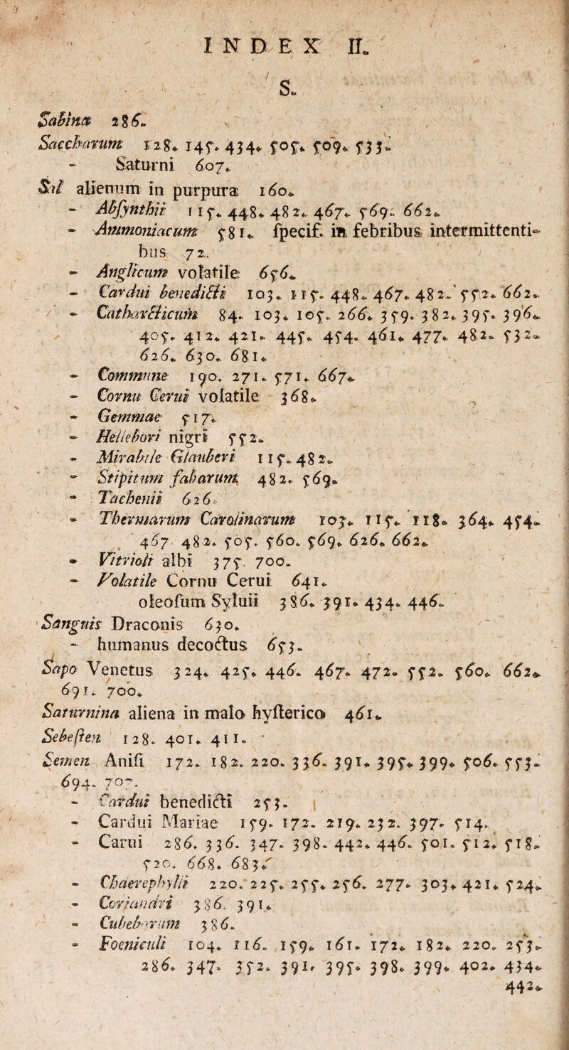 \ , * ' s* Sabhm Saccharunt 128«. 147*434* 70 y* 709* 73 3 J Saturni 607* St i alienum in purpura 1 do*. - Abfynthii r 1 y* 448* 48 2* 467V 769..662* - Ammanicicum 78 u ipecif. ifi febribus intermittenti¬ bus 72. - AngUcum volatile 6%6* Cardui beuediSii 103«. r 17* 44 8 * 4d/* 4 8 2* 7 7 2* 662* - Cathavfticum 84. 103* 107.. 266+ 3 5*9. 382*397. 39’d*. 405:. 412* 42U 445*. 45-4. 461* 477- 482- T32- 626*, 630*. d81 * - Commune 190. 271. 771* dd7* - Cor«w Cerni volatile 368* - Gemmae 7 17». - Hellebori nigri 772» - Mirabile Glauberi 11 7. 482* - Stipitum fabarum. 482* £69* •* Tachefiii 626 - Thermarum Car almarum ioj*. 117* rig® >64* 474.* 4^7 482* 707. 760* ydg* 626* dd2* - Vitrioli albi 377. 700» - Volatile Cornu Cerui ^41- o leo fum Syluii 3 S d* 3 9 r * 4 3 4 * 44 6, Sanguis Draconis 630* - humanus decoctus 65*3. Sapo Venetus 324* 42$-* 446* 467. 472. fp. ydo* 662+ 69 J* 700«. Satnrnina aliena in malo hyfterico 461«, Sebeften 128.401*411. * Semen Anifi 172. 182. 220. 336. 391* 397* 399* yod* 773,. tf94-7°7. - Cardui benedici! 273. - Cardui Mariae 179. 172. 219*232. 397* 714.^ - Carui 286, 336'. 347. 398. 442* 44^. 701* 5-12* 718* 5*2o. 668* 683/ - Chaerephylii 220. 225“* 277* 276. 277* 303* 421* 5*24* Coriandri 386”.' 391* CubeVrum 38 6. * Foen/aili 104. nd. 15-9* i6u 172* 182* 220. 273.. 28d* 347° 5P* 391, 397* 398. 399<* 4°2* 434- 442-