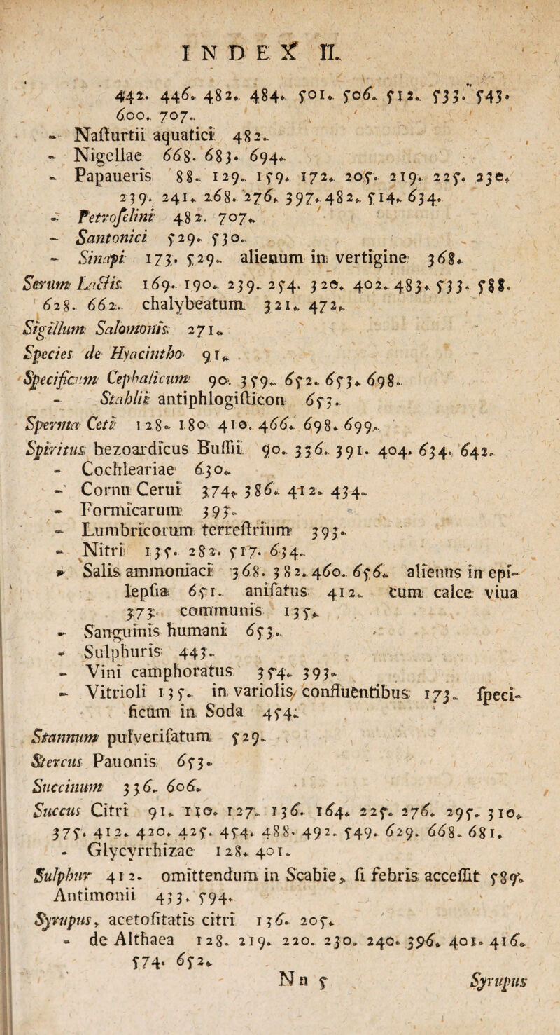 442, 446, 48 2». 484♦ S01* 506.. 412* 433. £4$. 6.oot. 707.. - Nafturtii aquatici 482.. - Nigellae 66%. 6%}. 694*. - Papaueris 8 8. 129.. 15-9. 172*. 20?. 219. 225-. 230» 2 39. 241* z6%. '276» 397* 482», 5-14». 634. - fetrofelini: 482. 707* - Santonici: 5; 29. $-30.. - Sinapi 17$. £29. alienum im vertigine 368*. Serum Laiik 169.. 190*. 239.. 23-4. 320» 402* 485* 735* f$S. 628. 662.. chalybeatum 321,. 472,, Sigillum Salomonis> 271«. Species de Hyacintho■ 91* Specificum Cephalicum 90. 35-9* 642. ,643* 698. Stahlik antiphlogifticon 643. Sperma Ceti 1 28- 180 410. 466*. 698» 699.. Spiritus; bezoaxdicus Bullii 90.. 336. 391. 404. 634. '642. - Cochieariae <5.30«. ~ Cornu Cerui 374*. 3 86*. 412* 434». • Formicarum 393- - Lumbricorum terreftrium 393.. - Nitri 134. 282-. 41 7. 634., *• Salis, ammoniaci 3,68. 382. 460.. 65‘6* alienus in epi» lepfia 641.. anifatus 412. cum calce viua 373 communis 134^ - Sanguinis humani 65-3., - Sulphuris 443. - Vini camphoratus 344* 393. - Vitrioli 137.- in variolis/ confluentibus; 173. fpecL ficum in Soda 444^ Stannum pufv e r i fatum 5*29.. Stercus Pau on is 6 7 3 • Succilium 3 36,. 606» Succus Citri 91. it©» 127. 136. 164* 224. 276. 297. 310« 374. 412* 420* 425-. 45*4. 4S8. 492. $49. 629. 668. 681* - Glycyrrhizae 128*401. Sulphur 412. omittendum in Scabie» fi febris acceflit 489» Antimonii 433. 5-94* ^ . / Syrupus, acetofitatis citri 13 6. 204* - de Althaea 128. 2T9. 220. 230. 240. 396«. 401-416«, T74- ^2* Nn 4 j Syrupus