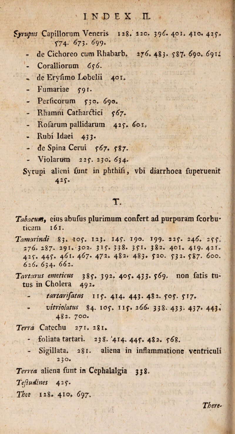 Syrtiptis Capillorum Veneris 128* 220. 39^. 401* 410. 427- f74- 673- 6 9 9* - de Cichoreo cum Rhabarb* 276. 483. £87. 690^ 691; - Coralliorum 6^6. ^ de Eryllmo Lobelli 401* ; • / - Furnariae 791. - Perficdrum 5-30* <390* - Rhamni Catharftici 767* - Rofarum pallidarum 427* 6oi* - Rubi Idaei 433. - de Spina Cerui 767* 5*87. - Violarum 225*. 230; 634. Syrupi alieni funt in phthifi, vbi diarrhoea fuperuenit T. Tabacurt, eius abufus plurimum confert ad purpuram fcorbu- ticam 161. I : . ■ . , ■' Tamarxndi 83* 107* 123* 147. 190. 199» 227. 246* 277»' 276. 287* 291* 302. 3 1 f* 3P« I82* 401* 419. 421. 427. 447. 461. 467* 472* 482’ 483* 720. 5*32. 5-87* 626* 634* 6^2» Tartarus emeticus 387* 392* 407* 433. 769. non fatis tu¬ tus in Cholera 492, tartarifatns 117» 414* 443. 482. 707. 5-17* - vitrfalatus 84. 107* 117. 266* 338. 433. 437» 443« 482. 700. Terra Catechu 271* 281*. - foliata tartari. 238. ‘414. 44?* 482* 768. - Sigillata* 281. aliena in inflammatione ventriculi 230. Terrea aliena funt in Cephalalgia 338» Tejhtdxues 427. The 128# 410* 697* There-