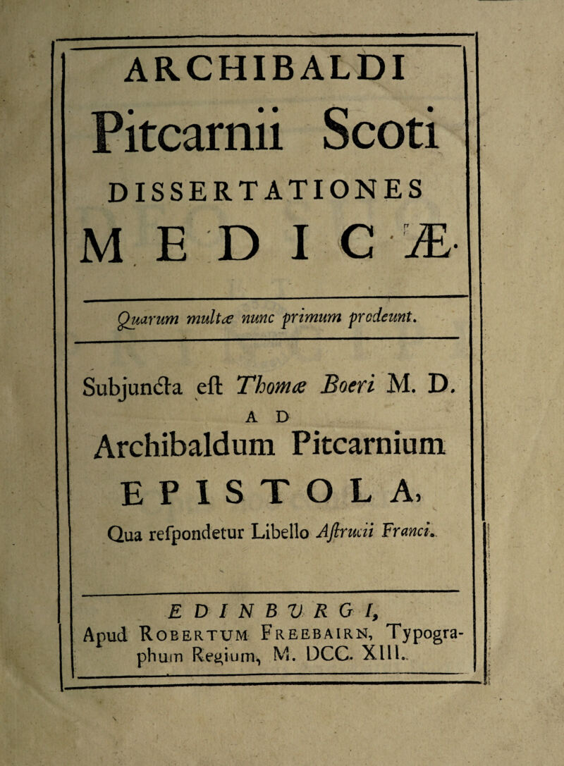 ARCHIBALDI Pitcarnii Scoti DISSERTATIONES m e d I G # Quarum multce nunc primum prodeunt. Subjuncta eft Thoma Boeri M. D. AD Archibaldum Pitcarnium EPISTOLA, •• • - , v Qua refpondetur Libello Ajlrudi Franci.. E D I N B V R G I, Apud Roeertum Freebairn, Typogra- phum Regium, M. DCC, XllL
