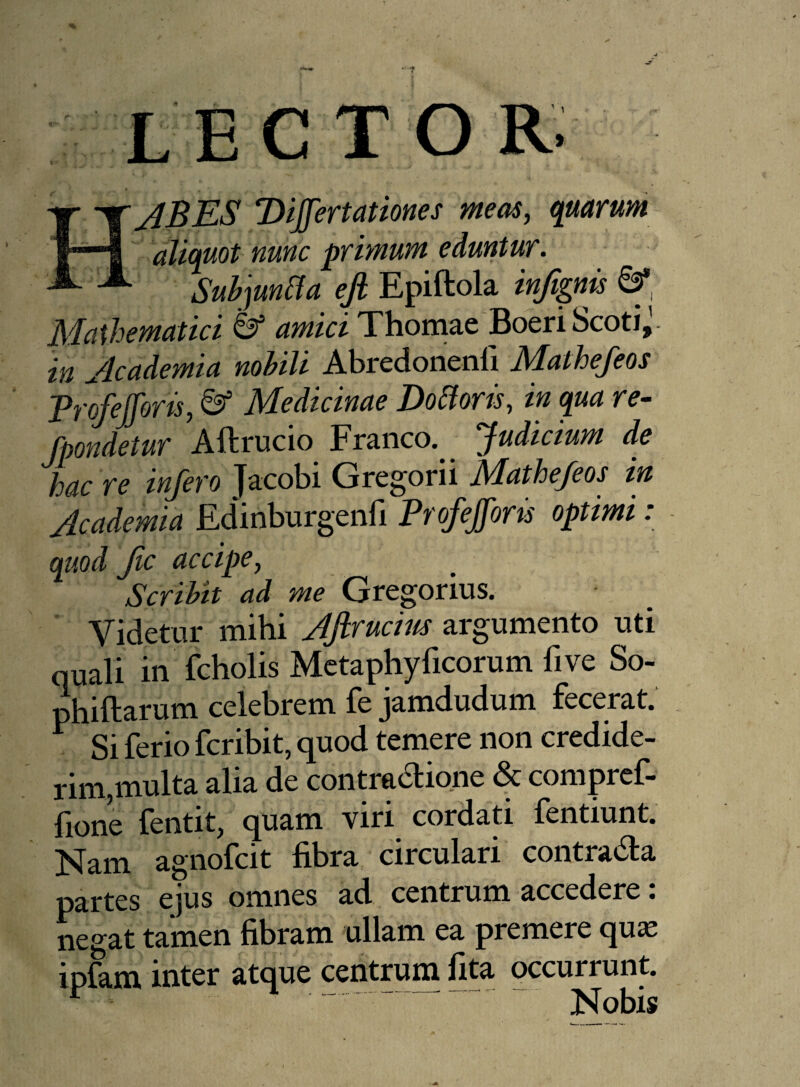 % LECTOR. HABES Differt ationes meas, quarum aliquot nunc primum eduntur. Subjunffa efl Epiftola infignis 8* Mathematici & amici Thomae Boeri Scoti^ in Academia nohili Abredonenfi Mathefeos Trofefforis, 8* Medicinae Dottoris, in qua re- fpondetur Aftrucio Franco. Judicium de hac re infero Jacobi Gregorii Mathefeos in Academia Edinburgenfi Profefforts optimi : quod ftc accipe, Scribit ad me Gregorius. Videtur mihi Aftrucim argumento uti quali in fcholis Metaphyficorum live So- phiftarum celebrem fe jamdudum fecerat. ^ Si ferio fcribit, quod temere non credide¬ rim,multa alia de contra&ione & compref- fione fentit, quam viri cordati fentiunt. Nam agnofcit fibra circulari contra6la partes ejus omnes ad centrum accedere: negat tamen fibram ullam ea premere quse ipfam inter atque centrum fita occurrunt. r T . Nobis