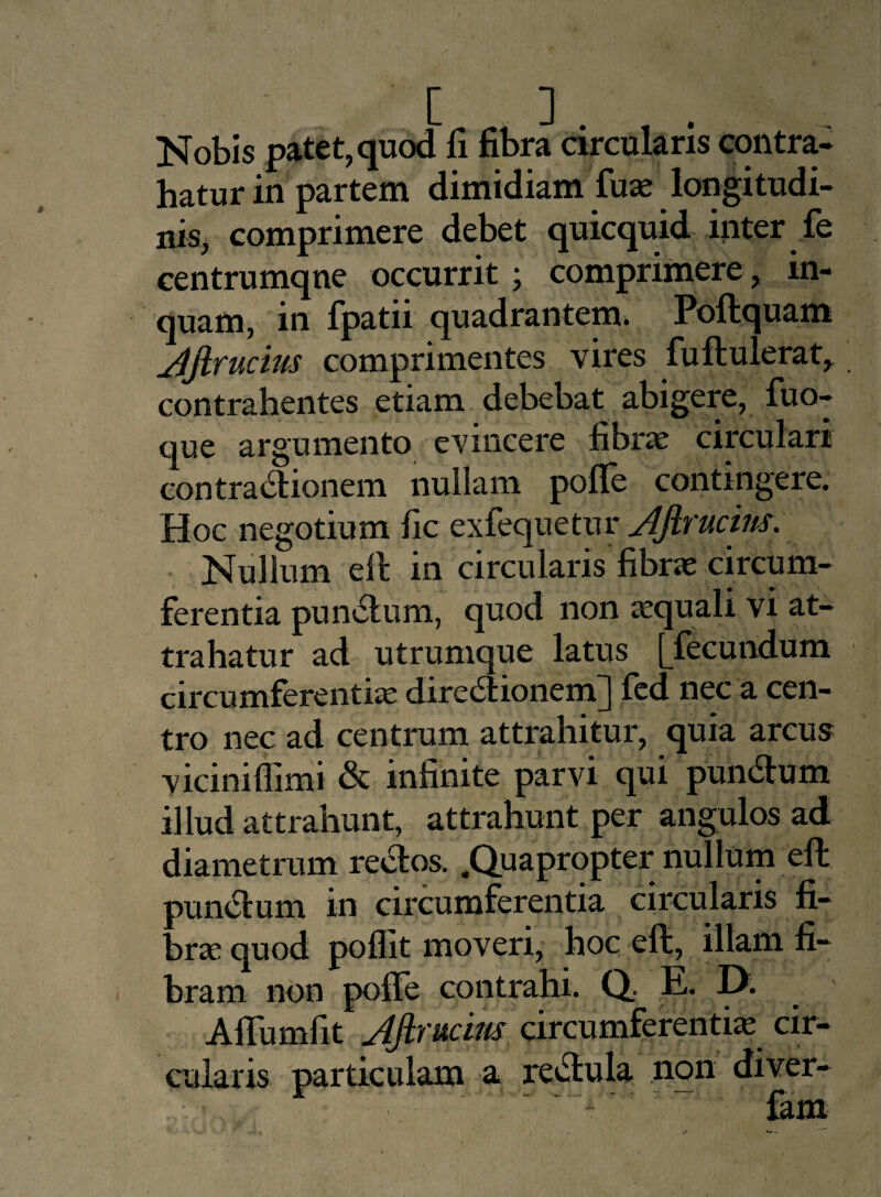Nobis patet, quod fi fibra circularis contra¬ hatur in partem dimidiam fuse longitudi¬ nis, comprimere debet quicquid inter fe centrumqne occurrit ; comprimere , in¬ quam, in fpatii quadrantem. Poftquam Jlftrucws comprimentes vires fuftulerat^ contrahentes etiam debebat abigere, fuo- que argumento evincere fibras circulari contractionem nullam polle contingere. Hoc negotium fic exfequetur Afirucins. Nullum ell in circularis fibrae circum¬ ferentia punitum, quod non aequali vi at¬ trahatur ad utrumque latus [^fecundum circumferentiae direitionenfij led nec a cen¬ tro nec ad centrum attrahitur, quia arcus viciniflimi & infinite parvi qui punitum illud attrahunt, attrahunt per angulos ad diametrum reitos. .Quapropter nullum eft punitum in circumferentia circularis fi¬ bra quod poffit moveri, hoc eft, illam fi¬ bram. non polle contrahi. Q E. A Ilum fit yljirucim circumferentiae cir¬ cularis particulam a reilula non diver- F • - ' fam