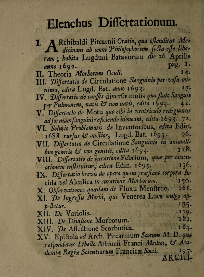 Elenchus Differtationum, | A Rchibaldi Pitcarnii Oratio, qua oflenditur Me* ' J\ dicinam ab omni Philofophorum fetta effe libe¬ ram ; habita Lugduni Batavorum die 26 Aprilis <>»«01692. PaS* II. Theoria Morborum Oculi. 14* III. Z)iffertatio de Circulatione Sanguini* per vaft mi¬ nima, edita Lugd. Bat. anno 1695. 17* IV. Differt at io de cauffis diverfa? molis qua fluit Sanguis per Pulmonem, natis & non natis, edita 1693. 42, V. Differtatio de Motu quo cibi in ventriculo rediguntur ad formamfanguini reficiendo idoneam, edita 1693- 72, VI. Solutio ‘Problematis de Inventoribus, edita Ediru 1688. rurfus ilf auSior, Lugd. Bat. 1693. 96. y II. Differt at io de Circulatione Sanguini* in animali- bv*geniti* & non genitis, edita 1693. 11 VIII. Differtatio de curatione Febrium, qu<e per evacu¬ ationem infiituitur, edita Edin. 1695. 136. IX. Differtatio brevis de opera quam praejiant corpora A- cida vel Alcalica in curatione Morborum. 150. X. Obfervationes quadam de Fluxu Menftruo. 161. XI. De Ingreffu Morbi, qui Venerea Lues vulgo ap¬ pellatur. 17 5 • XII. De Variolis» J79- XIII. De Divifione Morborum. 1 8?» XIV. De Affedtione Scorbutica. l84* XV. Epiftola ad Arch. Pitcarnium Scotum M. D. qua refpondetur LibeUa Aftrucii Franci Medici, & Aca¬ demi# Regia Scientiarum Francicae.So«i. J97;