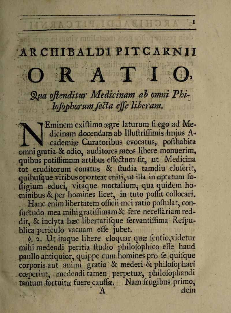 f»V §tya ojlenditur Medicinam ah omni Phi- Jqfophorumfeffa ejfe liberam. Eminem exiftimo. aegre laturum fi ego ad Me¬ dicinam docendam ab Illuftriffimis hujus A- _ cademiae Curatoribus evocatus, pofthabita omni gratia & odio, auditores meos libere monuerim, quibus potiffimnm artibus effesffumfit, ut Medicina tot eruditorum conatus & ftudia tamdiu elulerif, quibufque viribus oporteat eniti, ut illa in optatum fa- ftigium educi, vitaque mortalium^ qua quidem ho¬ minibus & per homines licet, in tuto poffit collocari. Hanc enim libertatem officii mei ratio poftulat, con- fuetudo mea mihi gratiffimam & fere neceffariam red¬ dit, & inclyta haec libertatifque fervantiffima Relpu- blica periculo vacuam effe jubet. a. Ut itaque libere eloquar quas fentio,videtur mihi medendi peritia ftudio philolpphieo effe haud paullo antiquior, quippe cum homines pro fe quifque corporis aut animi gratia & mederi & philofophari coeperint, medendi tamen perpetuae, philofophandi tantum.fortuitae fuere cauffae. Nam frugibus primo, 'A dein