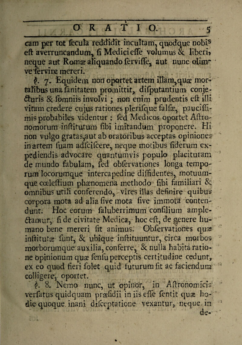 cara per tot fecula reddidit incultam, quodque nobis eft averruncandum, fi Mediciefte volumus Se liberi» neque aut Rora^ aliquando fervifle, aut nunc oliai velervireraereri. . ,' 7. Equidem non oportet artem illam,quae mor¬ talibus una fanitatem promittit, dilputantium conje¬ cturis & lomniis involvi ; non enim prudentis eft illi vitam credere cujus rationes plerifque falfae, pauciffi- mis probabiles videntur : fed Medicos oportet Aftro- nomorum inftitutum fibi imitandum proponere. Hi non vulgo gratas,aut ab oratoribus acceptas opiniones inartem fuam adfcifcere, neque motibusfiderum ex¬ pediendis advocare quantumvis populo placituram de mundo fabulam, fed obfervationes longa tempo¬ rum locorumque intercapedine diffidentes, motuum¬ que coeleffium phaenomena methodo' fibi familiari 8z omnibus utili conferendo, - vires illas definire quibus corpora mota ad alia five mota five immota conten¬ dunt; Hoc eorum faluberrirtium confilium ample¬ ctamur, fi de civitate Medica,' hoc eft, de genere hu¬ mano bene mereri fit animus. • Obfervationes quar Inftitutae funt, & ubique; inftituuntur, circa morbos morborumque auxilia, conferre, & nulla habita ratio¬ ne opinionum quae fenluperceptis certitudine cedunt, ex eo quod fieri folet quid luturum fit ac faciendum colligere,-oportet. 3. Nemo nunc, ut opinor, in Aftronomicis verfatus quidquam praelidii iniiseffe fentit qu* ho¬ die quoque, inani difeeptatione vexantur, •neque, in de> • /•> i; ,