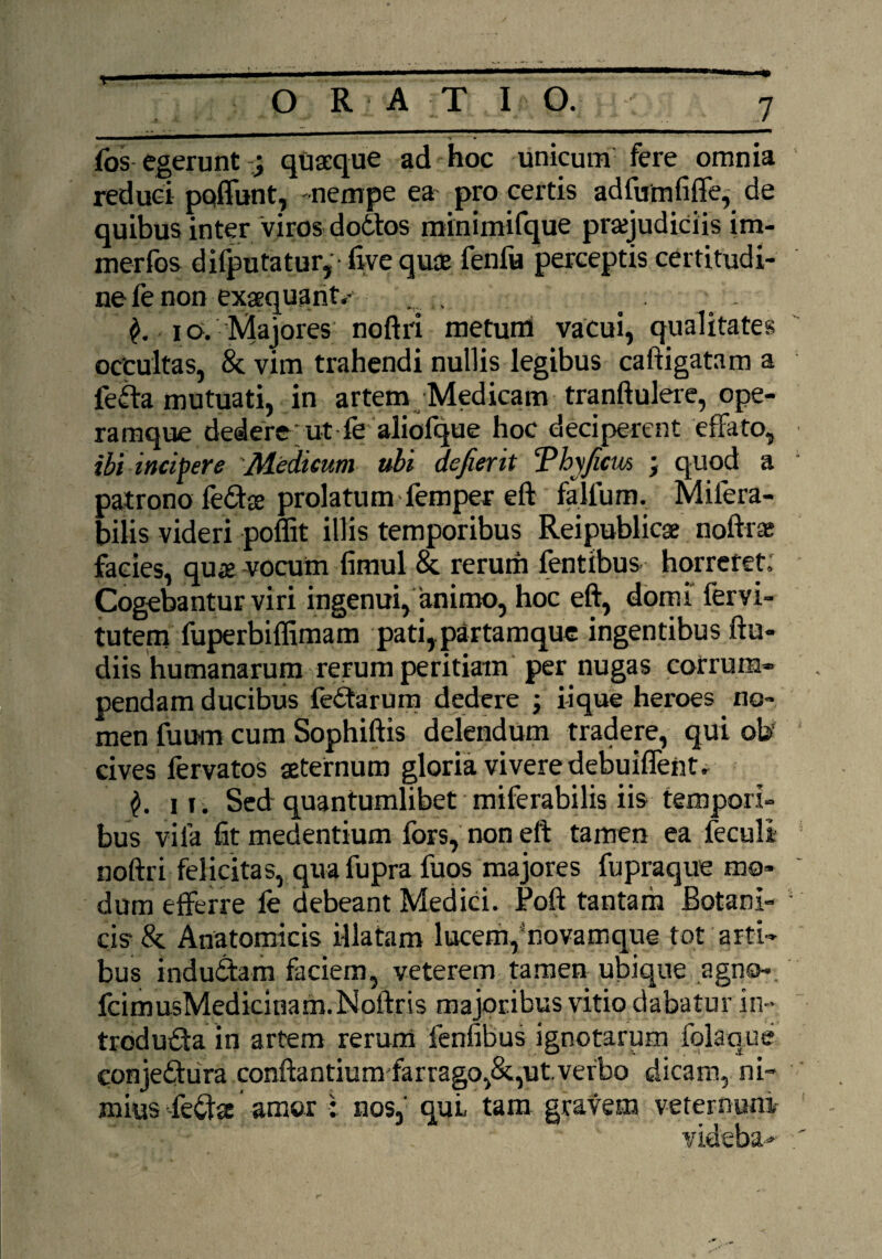 fos egerunt j quaeque ad hoc unicum fere omnia reduci pctiTunt, -nempe ea pro certis adfumfiffe, de quibus inter viros dodtos minimifque praejudiciis im- merfos difputatur, ■ five quae fenfu perceptis certitudi¬ ne fe non exaequant.- . , . 10. 'Majores noftri metum vacui, qualitates occultas, & vim trahendi nullis legibus caftigatam a lefta mutuati, in artem Medicam tranftulere, ope¬ ramque dedere; ut-fe aliofque hoc deciperent effato, ibi incipere Medicum ubi defierit ‘Phyjicm ; quod a patrono fedae prolatum femper eft falfum. Milera- bilis videri poffit illis temporibus Reipublicae noftrae facies, quae vocum fimul & rerum fentibus horreret; Cogebantur viri ingenui, animo, hoc eft, domi fervi- tutem fuperbiffimam pati,partamque ingentibus ftu- diis humanarum rerum peritiam per nugas corrum¬ pendam ducibus lectarum dedere ; iique heroes no¬ men fuum cum Sophiftis delendum tradere, qui ob' cives fervatos aeternum gloria vivere debuiflentr 11. Sed quantumlibet miferabilis iis tempori¬ bus vila fit medentium fors, non eft tamen ea feculi noftri felicitas, quafupra fuos majores fupraque mo¬ dum efferre fe debeant Medici. Poft tantam Botani¬ cis 8c Anatomicis illatam lucem,‘novamque tot arti¬ bus indudtam faciem, veterem tamen ubique agno-. fcimusMedicinam.Noftris majoribus vitio dabatur in¬ troducta in artem rerum fenfibus ignotarum folaque conjeCtura conflantium farrago,&,ut.verbo dicam, ni¬ mius feCta amor : nos, quL tam gravem veternum- vkieha*