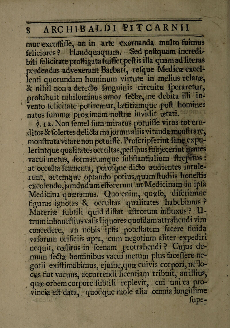 mm- cxcuffiffe, m in arte exornanda multo fuimus feliciores ? Haudquaquam. Sed pofiquam incredi¬ bili felicitate proftigatafurfet peftis illa quam ad literas perdendas advexerant Barbari, 'reique Medicae excel¬ lenti quorundam hominum virtute in melius relatae, & nib.il non a detego fanguinis circuitu peraretur, prohibuit nihilominus amor fefbae, *ne debita illi in¬ vento felicitate potiremur, la^titiamque poft homines natos lumrose proximam noftrse invidit aetati. 12. Non iemel fum miratus potuiffe viros tot eru- d itos& folertes deli<Sta majorum aliis vitanda monftf are, monftrata vitare non potuiffe. Proferiprerint fanf expu- lerintquequalitates occultas,pedibusfitbjecerint inanes vacui metus, formarumque fubftantiaiium ferepitus: at occulta fermenta, porofque di$o audientes intule¬ runt, artemque optando potius^quamftudlis honeftis excolendo,ja mdudumeffecerunt ut Medicinam in ipla Medicina quaeramris. Quo enim, qu^fo, diferimine figuras ignotas & occultas qualitates habebimus ? Materise fubtili quid diftat affrorum influxus ? . U- trum inhoneftius vafis liquores quofdam attrahendi vim concedere, an nobis ipfis poteftatem facere fluida , vaforum orificiis apta, cum negotium aliter expediri - nequit, ceelitus in feenam protrahendi ? Cujus de¬ mum fedje hominibus vacui metum plus faceffere ne¬ gotii exiftimabimus, ejufne?quae cuivis corpori, ne lo¬ cus fiat vacuus, accurrendi licentiam tribuit, an illius, quse orbem corpore Tubtili replevit, cui uni ea pro¬ vincia eft data, quodque mole alia omnia longiffime •. '•■■■ r. fupe-