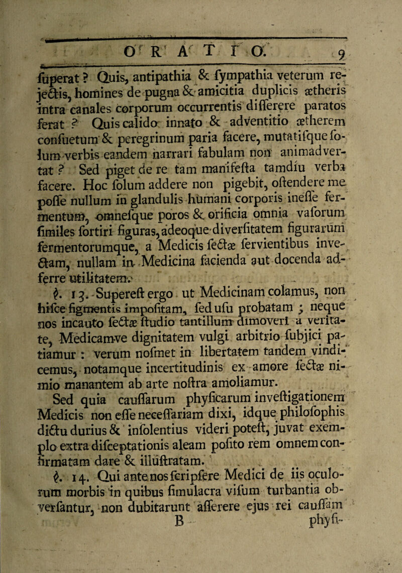 O R A T r £m . -r- ■ ---— fuperat ? Quis, antipathia & fympathia veterum re- je&s, homines de pugna & amicitia duplicis aetheris intra canales corporum occurrentis; difierere paratos ferat ? Quis calido innato & adventitio aetherem confuetum & peregrinum paria facere, mutatifquefo- lum verbis eandem narrari fabulam non animadver¬ tat ? Sed piget de re tam manifefta tamdiu verba facere. Hoc folum addere non pigebit, oftendere me pofle nullum in glandulis humani corporis ineffe fer¬ mentum, omnefque poros 8c orificia omnia vaioruni fimiles fortiri figuras, adeoque diverfitatem figurarum fermentorumque, a Medicis feftae fervientibus inve- aam, nullam iit Medicina facienda aut docenda ad- ferre utilitatem/ . . f. 13. Supereft ergo ut Medicinam colamus, non hilce figmentis impolitam, fedulii probatam j neque nos incauto fedts ftudio tantillum dimoveri a verira- te, Medicam-ve dignitatem vulgi arbitrio fubjici pa¬ tiamur : verum nofmet in libertatem tandem vindi¬ cemus, notamque incertitudinis ex amore lectae ni¬ mio manantem ab arte noftra amoliamur. Sed quia cauffarum phyficarum inveftigationem Medicis non efle neeeflariam dixi, idque philofophis difitu durius & infolentius videri poteft, juvat exem¬ plo extra difeeptationis aleam polito rem omnem con¬ firmatam dare & illuftratam. . . £.14. Qui ante nos fcripfere Medici de iis oculo¬ rum morbis in quibus fimulacra vifum turbantia ob- verlantur, -non dubitarunt afferere ejus rei caufTam B - phy ii-