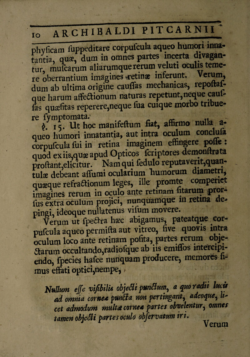 phy fica m fuppeditare corpufcula aqueo humori mna- tantia, qua. dum in omnes partes incerta divagan¬ tur mufcarum aliarumque rerum veluti oculis teme¬ re oberrantium imagines ^retinae inferunt. Verum, dum ab ultima origine cauflas mechanicas, repoftai- que harum affeftionum naturas repetunt, neque «ul¬ las quafitas reperere,neque fua cuique morbo tribue- re fymptomata^ manifeftum fiatj affirmo nuqa a- queo humori innatantia, aut intra oculum conclufa corpufcula fui in retina imaginem effingere polle : quod ex iis,qua apud Opticos fcriptores demonftrata proftant,elicitur. Nam qui fedulo reputaverit,quan¬ tula debeant alfumi ocularium humorum diametri, quaque refrattionum leges, ille promte compenet imagines rerum in oculo ante retinam fitarum pior* fus extra oculum projici, nunquamque m retina de¬ pingi, ideoque nullatenus vifum movere. Verum ut fpe&ra hac abigamus, pateatque cor¬ pufcula aqueo permifta aut vitreo, five quovis intra oculum loco ante retinam pofita, partes rerum obje¬ ctarum occultando,radiofque ab iis emuios intercipi¬ endo, fpecies hafce nunquam producere, memores fi¬ mus effati optici,nempe,, * ♦ ^ y v w Nullum effe vifibilk objeBi punitum, a quoradn lucu ad omnia cornea pun&a non pertingant t adeoque, It- cet admodum multat cornea partes obvelentur, omnes tamen obicBi partes oculo obfervatutn iri.