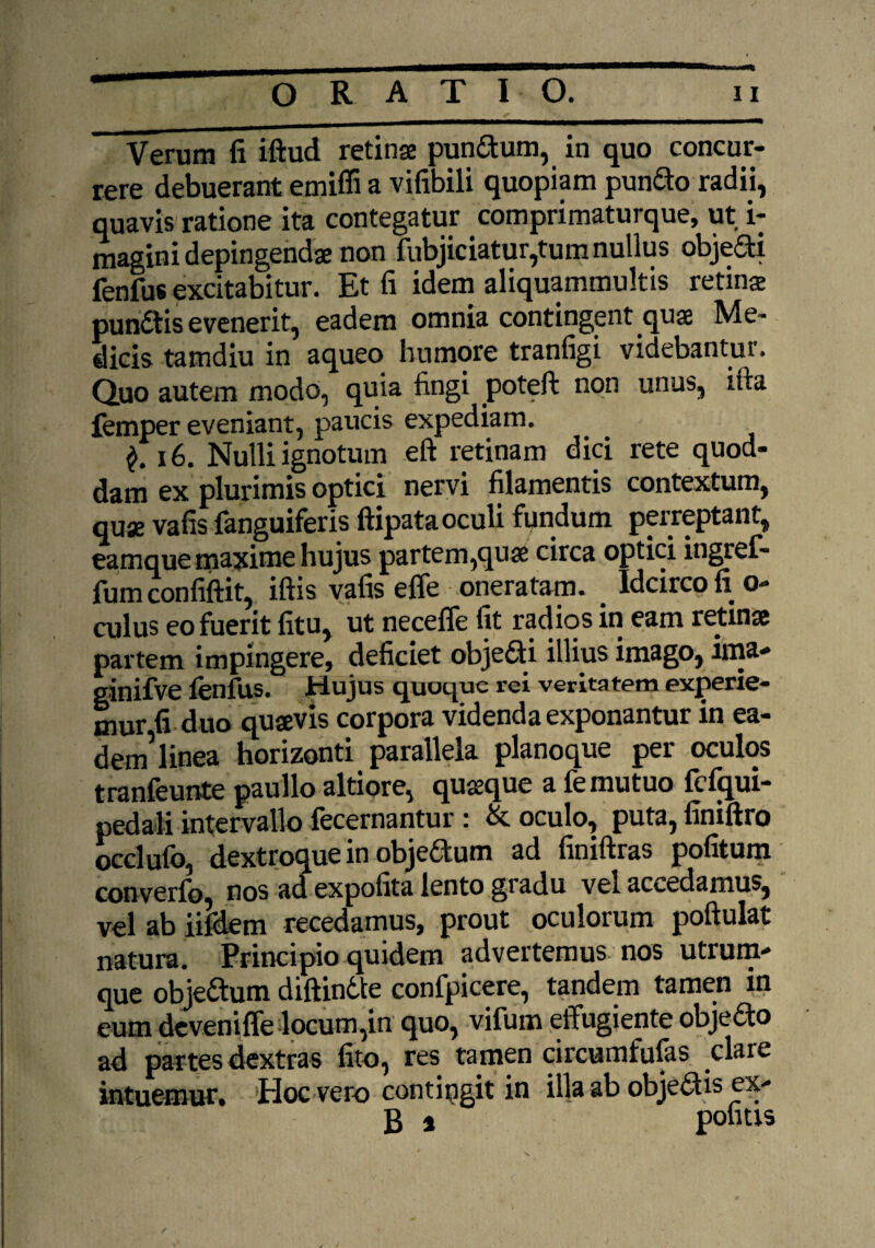 ORATIO. 11 Verum fi iftud retinse pun&um, in quo concur¬ rere debuerant emiffi a vifibili quopiam pundo radii, quavis ratione ita contegatur comprimaturque, ut i: magini depingendae non fubjiciatur,tum nullus objedi fenfus excitabitur. Et fi idem aliquammultis retina pundtis evenerit, eadem omnia contingent qua Me¬ dicis tamdiu in aqueo humore tranfigi videbantur. Quo autem modo, quia fingi poteft non unus, ilta femper eveniant, paucis expediam. 16. Nulli ignotum eft retinam dici rete quod¬ dam ex plurimis optici nervi filamentis contextum, quae vafis fanguiferis ftipata oculi fundum perreptant, eamque maxime hujus partem,qua circa optici ingref- fum confiftit, iftis vafis effe oneratam. . Idcirco li o- culus eo fuerit fitu, ut necefle fit radios in eam retinas partem impingere, deficiet objedi illius imago, ima- ginifve fenfus. Hujus quoque rei veritatem experie¬ mur fi duo quaevis corpora videnda exponantur in ea¬ dem'1 linea horizonti parallela planoque per oculos tranfeunte paullo altiore, quteque a fe mutuo fcfqui- pedali intervallo fecernantur: & oculo, puta, finiftro occlufo, dextroque in objedum ad finiftras politum converfo, nos ad expofita lento gradu vel accedamus, vel ab iifdem recedamus, prout oculorum poftulat natura. Principio quidem advertemus nos utrum¬ que obje&um diftindte confpicere, tandem tamen in eum deveniffe locum,in quo, vifum effugiente objeao ad partes dextras lito, res tamen circumfufas clare intuemur. Hoc vero contingit in illa ab objedtis ex¬