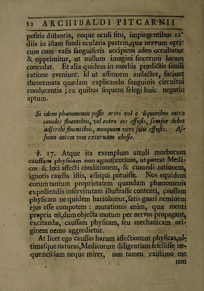 - — ■ —--- ^---“-----~~-«-=-*«• politis diftantia, eoque oculi litu, impingentibus ra* diis in iftam fundi ocularis partem,quae nervum optr cum cum i- vafis fanguiferis accipiens adeo occultatur & opprimitur, ut nullum imagini fincerum locum concedat. Et alia q uidem in morbis praedi&is fimili ratione eveniunt. Id ut affirmem audacter, faciunt theoremata quaedam explicando fanguinis circuitui conducentia ; ex quibus fequens felegi huic negotio aptum. . f . „ . • - '■ J .J , *“ ■ \ ; Si idem fh<enomenon poflit oriri vel a liquoribus intra canales fluentibus, vel extra eos effitfls, femper debet adfcnbifluentibus^ nunquam vero fdu eflufls. Af-* fumo autem vim externam abejfe. •■$. 17. Atque ita exemplum attuli morborum cauffam phyficam non agnolcentium, ut pateat Medi¬ cos & loci affefti conditionem, & curandi rationem, ignotis cauffis iftis, affequi potuiffe. Nos equidem eorum tantum proprietatem quandam phaenomenis expediendis infervituram illuftraffe contenti, cauffam phy ficam ne quidem hariolamur, fatis gnari neminem ejus effe compotem : mutationis enim, quae menti propria eff,dnm objedta motum per nervos propagant, excitandae, cauffam phyficam, leu mechanicam ori¬ ginem nemo aggredietur. At licet ego cauffas harum affectionum phyficas,ul- timafque naturas,Medicorum diligentiam fefelliffe ne¬ que nefciam neque mirer, non tamen exiffimo me
