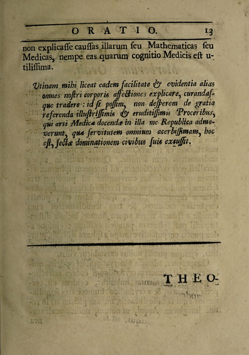 * O R A T I O. 13 . , ....., .. . -t .. .. non explicafle cauffas illarum feu Mathematicas feu Medicas, nempe eas quarum cognitio Medicis eft u- tiliffima. V ‘Utinam mihi liceat eadem facilitate & evidentia alias omnes nofiri corporis ajfefitiones explicare, curandaf que tradere : id fi {offim^ non defierem de gratia referenda iUuflrifiimti <{~f eruditiffimu fProceribitSy qui arti Medie* docenda in illa - me Republtca admo- verunty qu« fervitutem omnium acerbiffimam, hoc efiyfe&ee dominationem civibus futi extufiit.