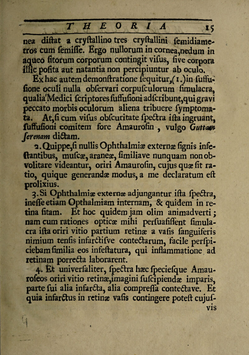 «gS—mmiT —■ aaHmma^mmmm^mmmmatmma^L nea diftat a cryftallino tres cryftallini femidiame- tro$ cum femiffe. Ergo nullorum in cornea,nedum in aqueo fitorum corporum contingit vifus, five corpora illic pofita aut natantia non percipiuntur ab oculo. Ex hac autem demonftratione fequitur/1 .)in fuffu- fione oculi nulla obfervari corpufculorum fimulacra, qualia'Medici fcriptoresfuffufioni adfcribunt,qui gravi peccato morbis oculorum aliena tribuere fymptoma- ta. At,fi cum vifus obfcuritate fpeCtra ifta ingruant, fuffufioni comitem fore Amaurofin , vulgo Guttcw Jerenam diCtam. u.Quippe,fi nullis Ophthalmia? externae fignis infe- ilantibus, mufcae, araneae, fimiliave nunquam non ob- Volitare videantur, oriri Amaurofin, cujus quae fit ra¬ tio, quique generandae modus, a me declaratum eft prolixius. 3. Si Ophthalmiae externae adjungantur ifta fpeCtra, ineffe etiam Opthalmiam internam, Sc quidem in re¬ tina fitam. Et hoc quidem jam olim animadverti; nam cum rationes opticae mihi perfuafiflent fimula¬ cra ifta oriri vitio partium retinae a vafis fanguiferis nimium tenfis infar&ifve contectarum, facile perfi¬ ciebam fimilia eos infeftatura, qui inflammatione ad retinam porreCta laborarent. 4. Et univerfaliter, Ipeftra haec lpeciefque Amau- rofeos oriri vitio retinae,imagini fufcipiendae imparis, parte fui alia infarCta, alia comprefla conteCtave. Et quia infarCtus in retinae vafis contingere poteft cujuf- vis