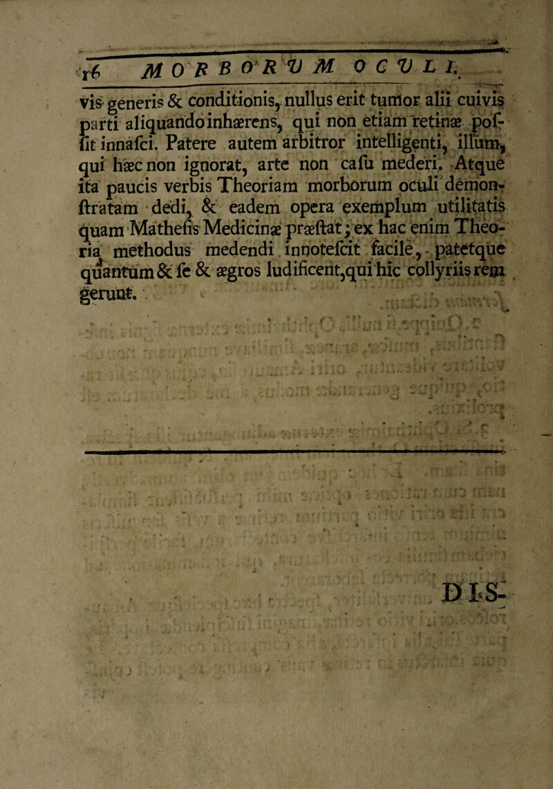 ... .. _ *SC r 6 /Ji 0 /2 s 0 R V M 0 c V L R vis generis & conditionis, nullus erit tumor alii cuivis parti aliquando inhaerens, qui non etiam retinae pof- lit innafci. Patere autem arbitror intelligenti, illum, qui haec non ignorat, arte non calix mederi. Atque ita paucis verbis Theoriam morborum oculi demon- ftratam dedi, & eadem opera exemplum utilitatis quam Mathefis Medicinae praeftat; ex hac enim Theo¬ ria methodus medendi innotefcit facile, patetque quantum &fe & aegros ludificent,qui hic collyriis rem gerunt.