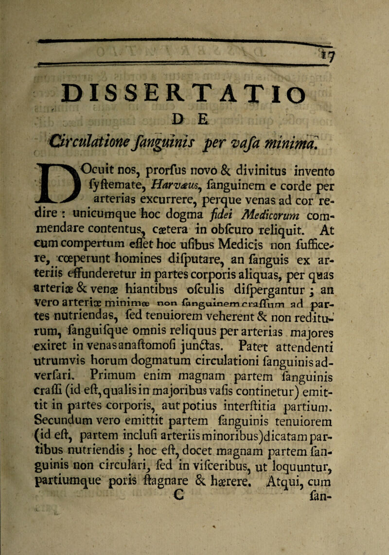 DISSERTATIO ✓ D E DOcuit nos, prorfus novo & divinitus invento | fyftemate, Harveeus^ fanguinem e corde per arterias excurrere, perque venas ad cor re¬ dire : unicumque hoc dogma fidei Medicorum com¬ mendare contentus, caetera in obfcuro reliquit. At eum compertum eflet hoc ufibus Medicis non fuffice- re, coeperunt homines difputare, an fanguis ex ar¬ teriis effunderetur in partes corporis aliquas, per quas arteriae & venae hiantibus ©{culis di {pergantur • an VCfO arteriae tninimee non (anguinemcraffnm ad par- tes nutriendas, fed tenuiorem veherent & non reditu¬ rum, fanguifque omnis reliquus per arterias majores exiret in venasanaftomofi jundtas. Patet attendenti utrumvis horum dogmatum circulationi fanguinis ad- verfari. Primum enim magnam partem fanguinis cralli (id eft, qualis in majoribus vafis continetur) emit¬ tit in partes corporis, aut potius interftitia partium. Secundum vero emittit partem fanguinis tenuiorem (id eft, partem inclufi arteriis minoribus)dicatam par¬ tibus nutriendis; hoc eft, docet magnam partem fan¬ guinis non circulari, fed in vifceribus, ut loquuntur, partiumque poris fta gnare & hserere. Atqui, cum .. - *! C ■ fan-