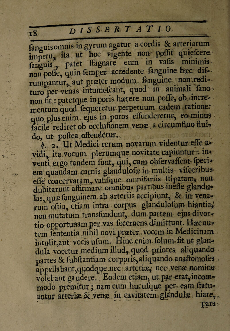 *£ D l s S B RT A T 10 fansuisomnis in gyrum agatur acordis & arteriarum impetu., ita ut boc vigente non ppffit quiefcerer panguis, patet ffagnare eum in vafis minimis non poffe, quin femper -accedente fanguine tecc difi^ rumpantur, aut pister modum fanguine . non redi- turo per venas ■ intumefcant, quod in animali. lano *- non fit.: patetque inporis haerere non pofife, oblinere- mentum quod loqueretur perpetuum eadem jratione: quo plus enim - ejus in poros effunderetur, eominus ■ facile rediret ob occlufionem venae a circumfluo flui-* do, ut- poftea. oftendetur. ... a. Ut Medici rerum novarum -videntur effea-< vidi, ita, vocum plerumque, novitate capiuntur : in-? venti ergo tandem funt, qui, cum obferyaffent- fpeci-* em quandam carnis glandulolae in multis vifceribus effe coacervatanvvafifqne omnifariis itipatam, non dubitarunt affirmare omnibus partibus meile glandu¬ las quae fanguinem. ab arteriis accipiunt, & in vena¬ rum oftia, etiam intra corpus glandulofum hiantia* non mutatum transfundunt,, dum partem ejusdivor- tio- opportunam per,vas fecernens dimittunt. Haecaur tem lententia nihil novi praeter, vocem in Medicinam intulit,aut; vocis ufum. Hinc enim folutmfit ut glan¬ dula voeetur medium illud,, quod priores aliquando partes & fubftantiam corporis,aliquando anaftomofes appellabant,qnodqqe.nec .arteriae, nec venae nomine volebant gaudere. ‘Eodem etiamvut.par erat,-incom¬ modo premitur * nam cum hucufqpe pen eam ftatu-r antur akeri&jLven*:. in. eaviatemigldndul*., hiare.