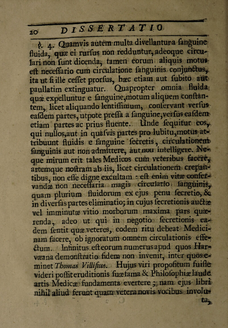 4. Quamvis autemmulta divellanturafanguine fluida, quae ei rurfus non redduntur, adeoque circu¬ lari non funt dicenda^ tamen eorum. aliquis motu» eft neeeffario cum circulatione fangqinis conjun&tas* ita ut fi ille ceffet prorfus,. haec etiam , aut fubito aut paullatim extinguatur. Quapropter omnia fluida quae expelluntur e fanguine,motum aliquem conflan¬ tem,. licet aliquando lentiffimum, confervant verfus eafdem partes, utpote prefla a fanguine,verfus eafdenr etiam partes ac prius fluente, llnde lequitur eosy, qui nullos,aut in quafvis partes prq lubitu,motus at¬ tribuunt fluidis e fanguine fecretis, circulationem fanguinis aut non admittere, aut uou intelligere. Ne¬ que mirum erit tales Medicos cum veteribus facefe, artemque noftram abdis, licet circulationem; crepan¬ tibus, non eflfe digne excultam r eft enim vitae eonfer- vandae non neceflaria? magis drcuiacfo. ianguin% quam plurium fluidorum ex ejus penu fecretio, & in diverfas partes eliminatio; in cujus fecretionis audae vel imminutae vitio morborum maxima pars quae¬ renda, adeo ut qui in negotio? fecretionis ea¬ dem fentit quae veteres,. eodem ritu debeat Medici¬ nam facere, ob ignoratum omnem circulationis effe- dum. t Infinitus eft eorum numerus apud quos Har* vaeana demonftratio fidem non invenit, inter quose- minet Tbomas ViUifim... Hujus viri propofitum fuifte videri poffit eruditionis faarfama & Philofophiae laude artis Medicae fundamenta evertere nam ejus libri ni&ii aliud' ferunt quam? veteraimavia vocibus; invola»
