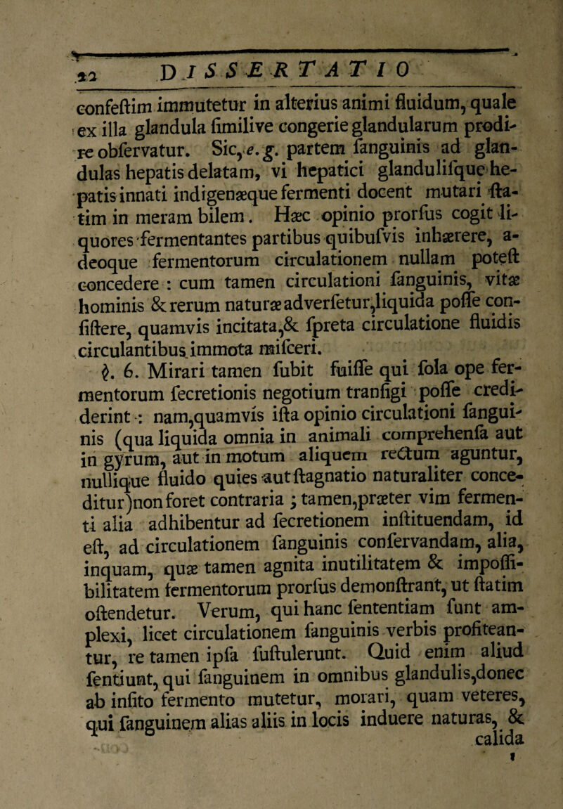 ■<*— sta D J S S E R T A T l 0 __ eonfeftim immutetur in alterius animi fluidum, quale ex illa glandula fimilive congerie glandularum prodi¬ re obfervatur. Sic, *.g. partem fanguinis ad glan¬ dulas hepatis delatam, vi hepatici glandulilque he¬ patis innati indigenaeque fermenti docent mutari {fa¬ tim in meram bilem. Haec opinio prorfus cogit li¬ quores-fermentantes partibus quibufvis inhaerere, a- deoque fermentorum circulationem nullam poteft concedere : cum tamen circulationi fanguinis, vitae hominis & rerum naturaeadverfetur,liquida pofle con- fiftere, quamvis incitata,Sc Ipreta circulatione fluidis circulantibus, immota railceri. 6. Mirari tamen fubit fuifle qui fola ope fer¬ mentorum fecretionis negotium tranfigi poffe credi¬ derint : nam,quamvis ifta opinio circulationi {angui¬ nis (qua liquida omnia in animali comprehenla aut in gyrum, aut in motum aliquem reCtum aguntur, nullique fluido quies aut ftagnatio naturaliter conce¬ ditur )nonforet contraria ; tamen,praeter vim fermen¬ ti alia adhibentur ad fecretionem inftituendam, id eft, ad circulationem fanguinis confervandam, alia, inquam, quse tamen agnita inutilitatem & impoffi- bilitatem termentorum prorius demonftrant, ut ftatim offendetur. Verum, qui hanc fententiam funt am¬ plexi, licet circulationem fanguinis verbis profitean¬ tur, re tamen ipla fuftulerunt. Quid enim aliud fendunt, qui fanguinem in omnibus glandulis,donec ab infito fermento mutetur, morari, quam veteres, qui fanguinem alias aliis in locis induere naturas, & ' ' calida