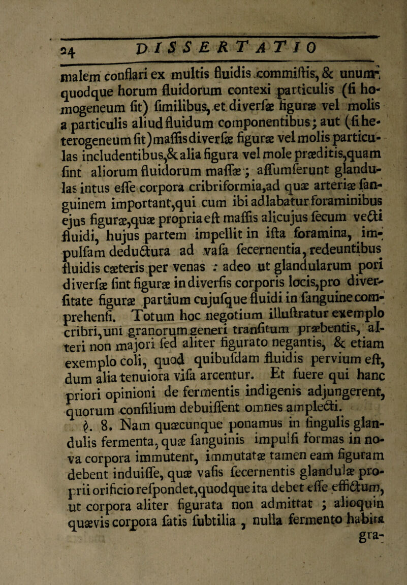 malem conflari ex multis fluidis committis, & unum-, quodque horum fluidorum contexi particulis (fi ho- mogeneum fit) fimilibus, et diverfae figuras vel molis a particulis aliud fluidum componentibus ; aut (fihe* terogeneumfit)maflisdiverfae figura vel molis particu¬ las includentibus,& alia figura vel mole praeditis,quam fint aliorum fluidorum maflae ; aflfumferunt glandu¬ las intus efife corpora cribriformia,ad quae arteriae fan- guinem important,qui cum ibi adlabatur foraminibus ejus figurae,quae propriaeft maffis alicujus fecum ve£U fluidi, hujus partem impellit in ifta foramina, im- pulfam dedu£tura ad vafa fecernentia, redeuntibus fluidis caeteris per venas : adeo ut glandularum pori diverfae fint figurae indiverfis corporis locis,prq diver- fitate figurae partium cujufque fluidi in faqguine com- prehenfi. Totum hoc negotium illuftratur exemplo cribri, uni granorum generi tranfitum praebentis, al¬ teri non majori fed aliter figurato negantis, & etiam exemplo coli, quod quibufdam fluidis pervium efl, dum alia tenuiora vifa arcentur. Et fuere qui hanc priori opinioni de fermentis indigenis adjungerent, quorum conftlium debuiflent omnes ampledti. 8. Nam quaecunque ponamus in lingulis glan¬ dulis fermenta, quae fanguinis impulfi formas in no¬ va corpora immutent, immutatae tamen eam figuram debent induiffe, quae vafis fecernentis glandulae pro¬ prii orificio refpondet,quodque ita debet eflfe effi&um, ut corpora aliter figurata non admittat ; alioquin quaevis corpora fatis fubtilia , nulla fermento habita