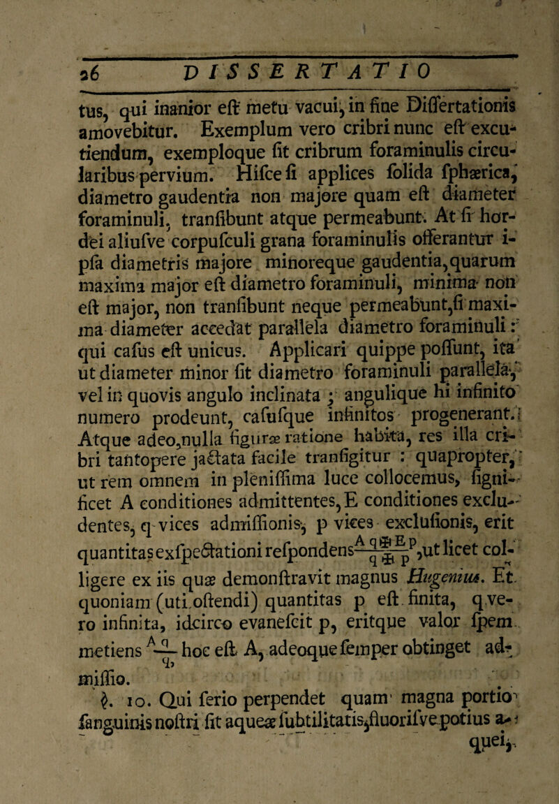 a6 DISSERTATIO tus, qui inanior eft' metu vacui, in fine Differtationis amovebitur. Exemplum vero cribri nunc eft excu¬ tiendum, exemploque fit cribrum foraminulis circu¬ laribus pervium. Hifcefi applices folida fphaerica, diametro gaudentia non majore quam eft diameter foraminuli, tranfibunt atque permeabunt. At fi hor¬ dei aliufve corpufculi grana foraminulis offerantur i- pfa diametris majore minoreque gaudentia,quarum maxima major eft diametro foraminuli, minima- noli eft major, non tranfibunt neque permeabunt,fi maxi¬ ma diameter accedat parallela diametro foraminuli r' qui callis eft unicus. Applicari quippe poffunt, ita’ ut diameter minor fit diametro foraminuli parallela-, vel in quovis angulo inclinata ; angulique hi infinito numero prodeunt, cafufque infinitos progenerant.; Atque adeo,nulla figurae ratione habita, res illa cri¬ bri tantopere jadlata facile tranfigitur : quapropter,' ut rem omnem in pleniffima luce collocemus, figni- ficet A conditiones admittentes,E conditiones exclu¬ dentes, q vices admiffionis, p vices exclufionis, erit quantitas exfpe&ationi refpondens^|^|p,ut licet col¬ ligere ex iis quae demonftravit magnus Hugemm. Et. quoniam (uti oftendi) quantitas p eft . finita, q ve- ro infinita, idcirco evanefcit p, eritque valor Ipem metiens A-~ hoc eft A, adeoque femper obtinget ad- miffio. 10. Qui ferio perpendet quam'magna portio^ fanguinis noftri fit aquearfubtilitatisjfluoriivepotius a-j