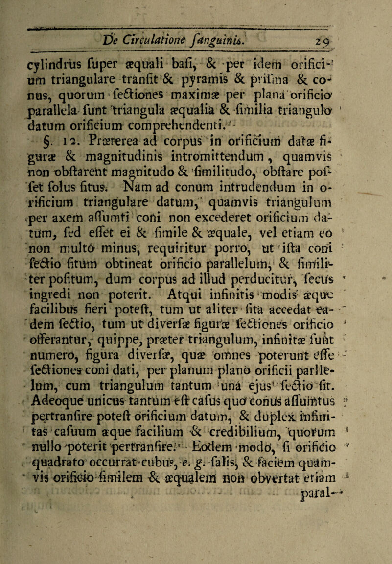 I»,*.,—- De Circulatione fanguini*. z 9 cylindrus fuper aequali bafi, & per idem orifici-' um triangulare tranfit’&. pyramis & pvifma & co¬ nus, quorum ■ fe£tiones maxima per plana orificio' parallela iunt triangula aqualia &. fimilia triangulo- ’ datum orificium comprehendenti.* §. 11. Prsrerea ad corpus in orificium data fi¬ gura; & magnitudinis intromittendum, quamvis • non obftareht magnitudo & fimilitudo, obftare pofi- fet folus fitus. Nam ad conum intrudendum in o- rificium triangulare datum,' quamvis triangulum *per axem affumti coni non excederet orificium da¬ tum, fed eflet ei & fimile & aquale, vel etiam eo * non multo minus, requiritur porro, ut ifta coni fedio fitUm obtineat orificio parallelum}1 &. fimili'* ter politum, dum corpus ad illud perducitur^ fecus T ingredi non poterit. Atqui infinitis1 modis seque facilibus fieri poteft, tum ut aliter fita accedat ea- dem fe£tio, tum ut diverfae figurae feili enes orificio J offerantur y- quippe, praeter triangulum, infinitaeTufit numero, figura diverfae, quae omnes poterunt effe - fediones coni dati, per planum plano orificii parllt- lum, cum triangulum tantum :una ejus'fedlia'fit. Adeoque unicus tantum eft cafus qutf eonUSaflumtus pertranfire poteft orificium datum, & duplex infini¬ tas cafuum aeque facilium 'credibilium, quorum 3 nullo ^poterit pertranfire;' Eodem modu, fi orificio  quadrato’ occurrat*cubUs, e. g. fafis} & faciem quam¬ vis orificio fimilem ■& aequalem non obvertat etiam 1 r
