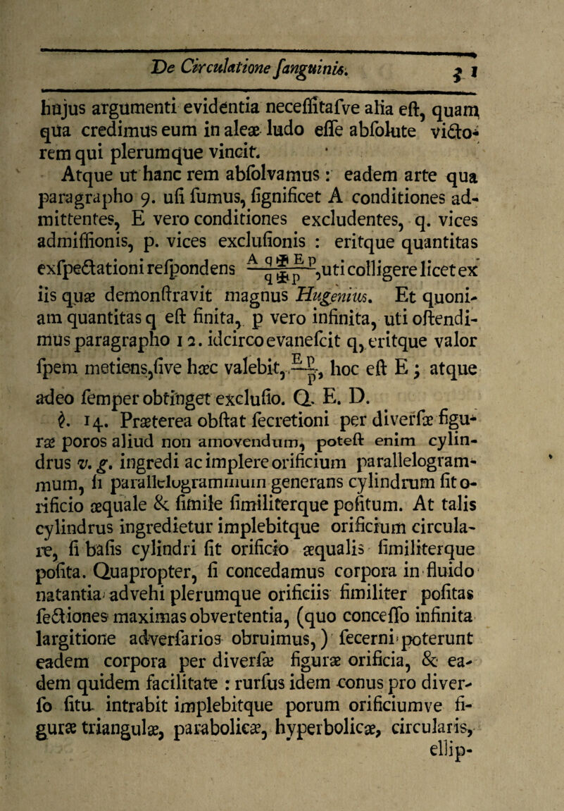 hujus argumenti evidentia neceflitafve alia eft, quam qua credimus eum in aleae ludo effe abfolute vi&o- rem qui plerumque vincit. • Atque ut hanc rem ablolvamus: eadem arte qua paragrapho 9. ufi fumus, fignificet A conditiones ad¬ mittentes, E vero conditiones excludentes, q. vices admiffionis, p. vices exclufionis : eritque quantitas exfpe&ationi refpondens A ^^-,uti colligere licet ex iis quae demonftravit magnus Hugenm. Et quoni¬ am quantitas q eft finita,, p vero infinita, uti oftendi- mus paragrapho 12. idcirco evanelcit q, eritque valor fpem metiens,five haec valebit,,hoc eft E j atque adeo femper obtinget exclufio. Q.. E. D. 14. Prteterea obftat lecretioni per rae poros aliud non amovendum, poteft enim cylin¬ drus v. g. ingredi ac implere orificium parallelogram- mum, h parallelugraminuin generans cylindrum fito- rificio aequale & fimile fimiliterque pofitum. At talis cylindrus ingredietur implebitque orificium circula¬ re, fi bafis cylindri fit orificio aequalis fimiliterque pofita. Quapropter, fi concedamus corpora in fluido natantia; advehi plerumque orificiis fimiliter politas feQiones maximas obvertentia, (quo concefib infinita largitione adverfarios obruimus,) fecernf poterunt eadem corpora per diverfie figurse orificia, & ea¬ dem quidem facilitate : rurfus idem conus pro diver- fo litu intrabit implebitque porum orificiumve fi¬ gurse triangulae, paraboliese, hyperbolicae, circularis,