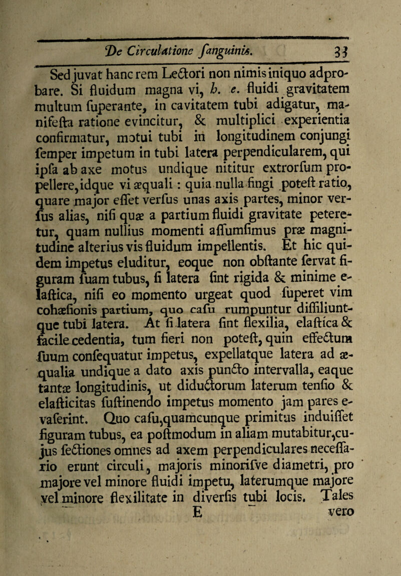 Sed juvat hanc rem Leitori non nimis iniquo adpro- bare. Si fluidum magna vi, h. e. fluidi gravitatem multum fuperante, in cavitatem tubi adigatur, ma- nifefta ratione evincitur, & multiplici experientia confirmatur, motui tubi in longitudinem conjungi femper impetum in tubi latera perpendicularem, qui ipfaabaxe motus undique nititur extrorfum pro¬ pellere,idque vi aequali: quia nulla fingi potefl: ratio, quare major eflet verfus unas axis partes, minor ver- fus alias, nifi quae a partium fluidi gravitate petere¬ tur, quam nullius momenti aflumfimus prae magni¬ tudine alterius vis fluidum impellentis. Et hic qui¬ dem impetus eluditur, eoque non obftante fervat fi¬ guram fuam tubus, fi latera fint rigida & minime e- laftica, nifi eo momento urgeat quod fuperet vim cohaefionis partium, quo cafu rumpuntur difliliunt- que tubi latera. At fi latera fint flexilia, elaftica& facile cedentia, tum fieri non potefl, quin effe&um fuum confequatur impetus, expellatque latera ad ae¬ qualia undique a dato axis punito intervalla, eaque tantae longitudinis, ut didu&orum laterum tenfio & elafticitas fuftinendo impetus momento jam pares e- vaferint. Quo cafu,quamcunque primitus induiflet figuram tubus, ea poftmodum in aliam mutabitur,cu¬ jus feitiones omnes ad axem perpendiculares necefla- rio erunt circuli, majoris minorifve diametri, pro majore vel minore fluidi impetu, laterumque majore vel minore flexilitate in diverfis tubi locis. Tales E vero