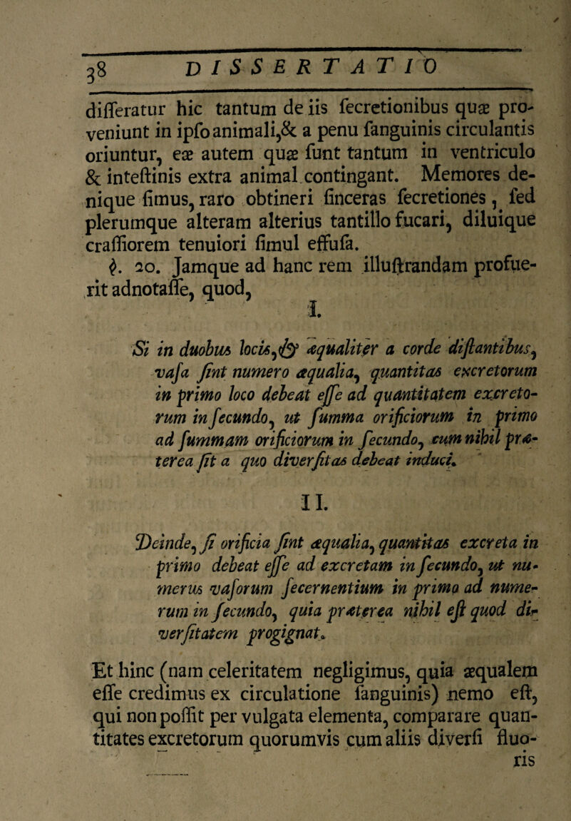 ✓ 38 DISSERTATIO differatur hic tantum de iis fecretionibus quse pro- veniunt in ipfo animali,& a penu fanguinis circulantis oriuntur, eae autem quse funt tantum in ventriculo & inteftinis extra animal contingant. Memores de¬ nique fimus, raro obtineri finceras fecretiones , fed plerumque alteram alterius tantillo fucari, diluique crafliorem tenuiori fimul effufa. 20. Jamque ad hanc rem illuftrandam profue¬ rit adnotaffe, quod, I. Si in duobm hcis^fy aequaliter a corde diftantilus, vafa Jint numero aqualia, quantitas excretorum in primo loco deleat ejfe ad quantitatem excreto¬ rum in fecundo, ut fumma orificiorum in primo ad fummam orificiorum in fecundo, cumnibil pra- terea Iit a quo diverfitas debeat induci; II. !Deinde, ji orificia Jint aqualia, quantitas excreta in primo debeat ejfe ad excretam in fecundo, ut nu¬ merus vaforum fecernentium in primo ad nume¬ rum in fecundo^ quia praterea nibil eji quod di- merjitatem progignat» Et hinc (nam celeritatem negligimus, quia aequalem effe credimus ex circulatione fanguinis) nemo eft, qui non poffit per vulgata elementa, comparare quan¬ titates excretorum quorumvis cum aliis diverfi fluo¬ ris