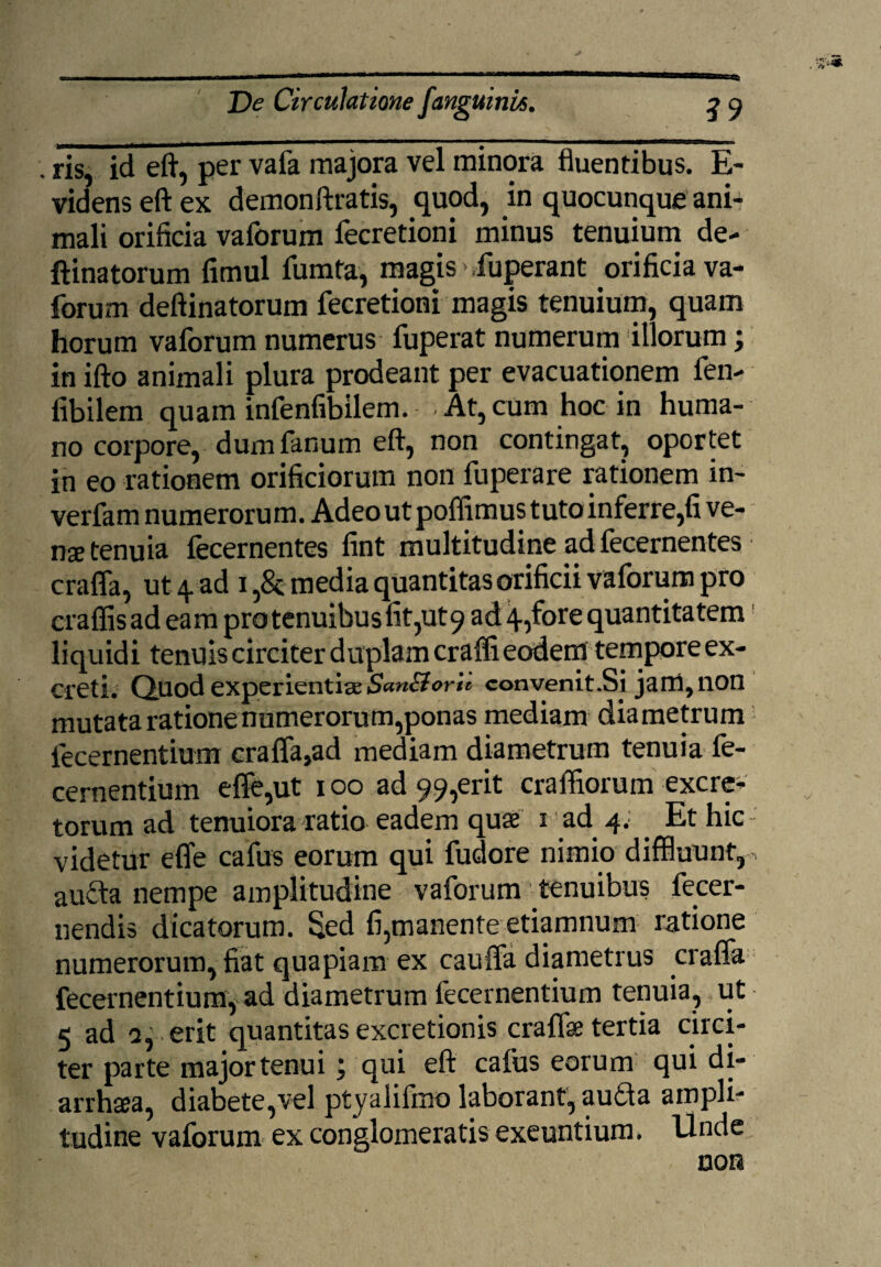 , ris, id eft, per vafa majora vel minora fluentibus. E- videns eft ex demonftratis, quod, in quocunque ani¬ mali orificia vaforum fecretioni minus tenuium de- ftinatorum fimul fumta, magis > fuperant orificia va¬ forum deftinatorum fecretioni magis tenuium, quam horum vaforum numerus fuperat numerum illorum; in ifto animali plura prodeant per evacuationem fen- fibilem quam infenfibilem. • At, cum hoc in huma¬ no corpore, dum fanum eft, non contingat, oportet in eo rationem orificiorum non fuperare rationem in- verfam numerorum. Adeo ut poffimus tuto inferre,fi ve¬ na tenuia fecernentes fint multitudine ad fecernentes crafla, ut 4 ad 1 media quantitas orificii vaforum pro craflisadeam pro tenuibus fit,ut 9 ad 45fore quantitatem liquidi tenuis circiter duplam craffi eodem tempore ex¬ creti. Quod experientiae SanBorlt convenit.Si jarci,non mutata ratione numerorum,ponas mediam diametrum fecernentium crafla,ad mediam diametrum tenuia fe- cernentium effe,ut 100 ad 99,erit craffiorum excre¬ torum ad tenuiora ratio eadem quae 1 ad 4. . Et hic videtur effe cafus eorum qui fudore nimio diffluunt, aufta nempe amplitudine vaforum tenuibus fecer- nendis dicatorum. Sed fi,manente etiamnum ratione numerorum, fiat quapiam ex caufla diametrus crafla fecernentium, ad diametrum fecernentium tenuia, ut 5 ad 2, erit quantitas excretionis craflae tertia circi¬ ter parte major tenui j qui eft callis eorum qui di- arrhaea, diabete,vel ptyalifino laborant, au£ta ampli¬ tudine vaforum ex conglomeratis exeuntium. Unde