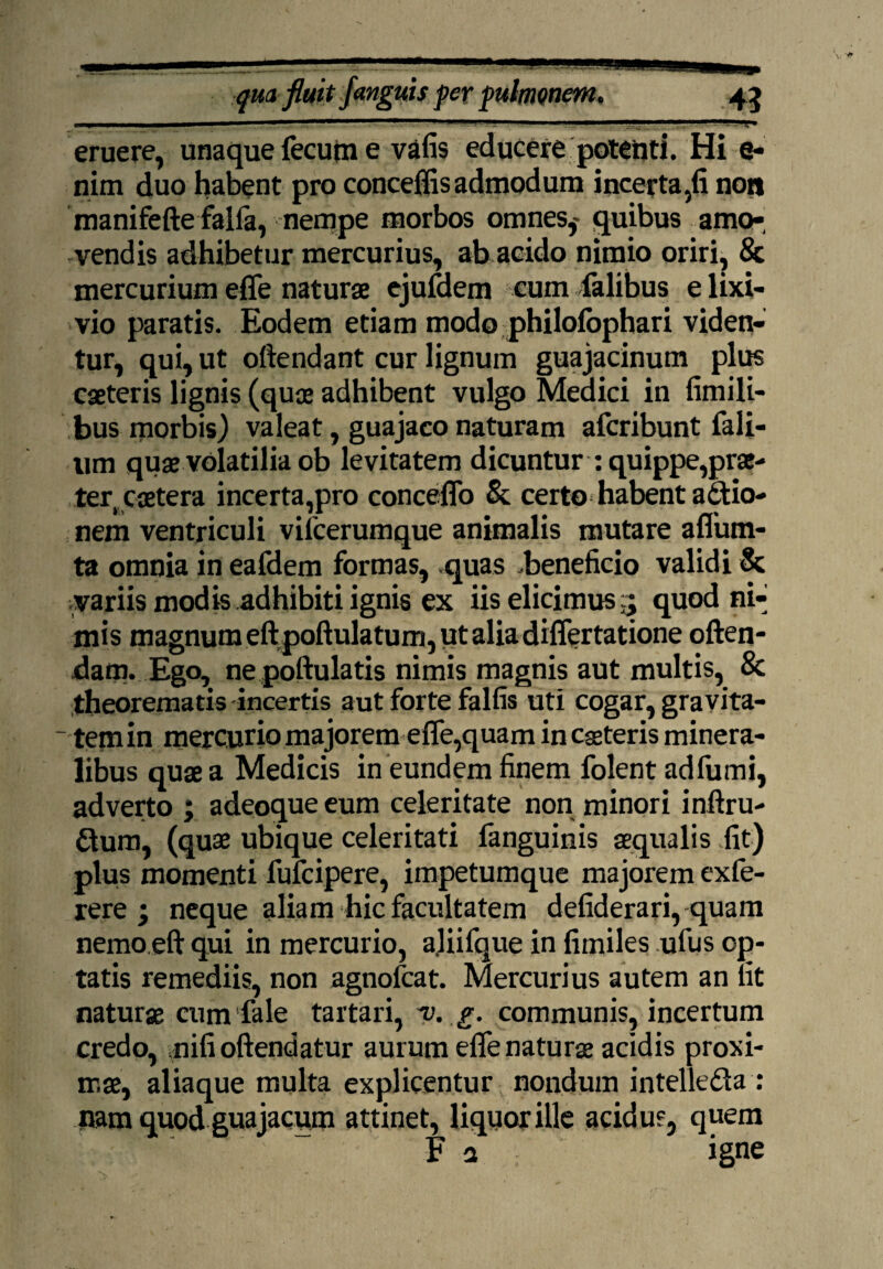 eruere, unaque fecutn e vafis educere potenti. Hi e- nim duo habent pro conceffis admodum incerta,fi non manifefte falfa, nempe morbos omnes,- quibus amo¬ vendis adhibetur mercurius, ab acido nimio oriri, & mercurium effe naturae ejufdem cum Talibus e lixi¬ vio paratis. Eodem etiam modo philofophari viden¬ tur, qui, ut oftendant cur lignum guajacinum plus caeteris lignis (quae adhibent vulgo Medici in fimili- bus morbis) valeat, guajaco naturam aferibunt Tali¬ um quae volatilia ob levitatem dicuntur : quippe,prae¬ ter, caetera incerta,pro conceffo & certo habent aditio¬ nem ventriculi vifcerumque animalis mutare aflum- ta omnia in eafdem formas, quas -beneficio validi 8c variis modis adhibiti ignis ex iis elicimus5 quod ni¬ mis magnum eft poftulatum, ut alia differtatione offen¬ dam. Ego, ne poftulatis nimis magnis aut multis, & theorematis incertis aut forte falfis uti cogar, gravita¬ tem in mercurio majorem effe,quam in caeteris minera¬ libus quae a Medicis in eundem finem folent adfumi, adverto ; adeoque eum celeritate non minori inftru- dtum, (quae ubique celeritati fanguinis aequalis .fit) plus momenti fufeipere, impetumque majorem exfe- rere ; neque aliam hic facultatem defiderari, quam nemo.eft qui in mercurio, aliifque in fimiles ufus op¬ tatis remediis, non agnofeat. Mercurius autem an fit naturae cum fale tartari, u g. communis, incertum credo, nifi offendatur aurum effe naturae acidis proxi¬ mae, aliaque multa explicentur nondum intelle&a : nam quod guajacum attinet, liquorille acidus, quem F a igne