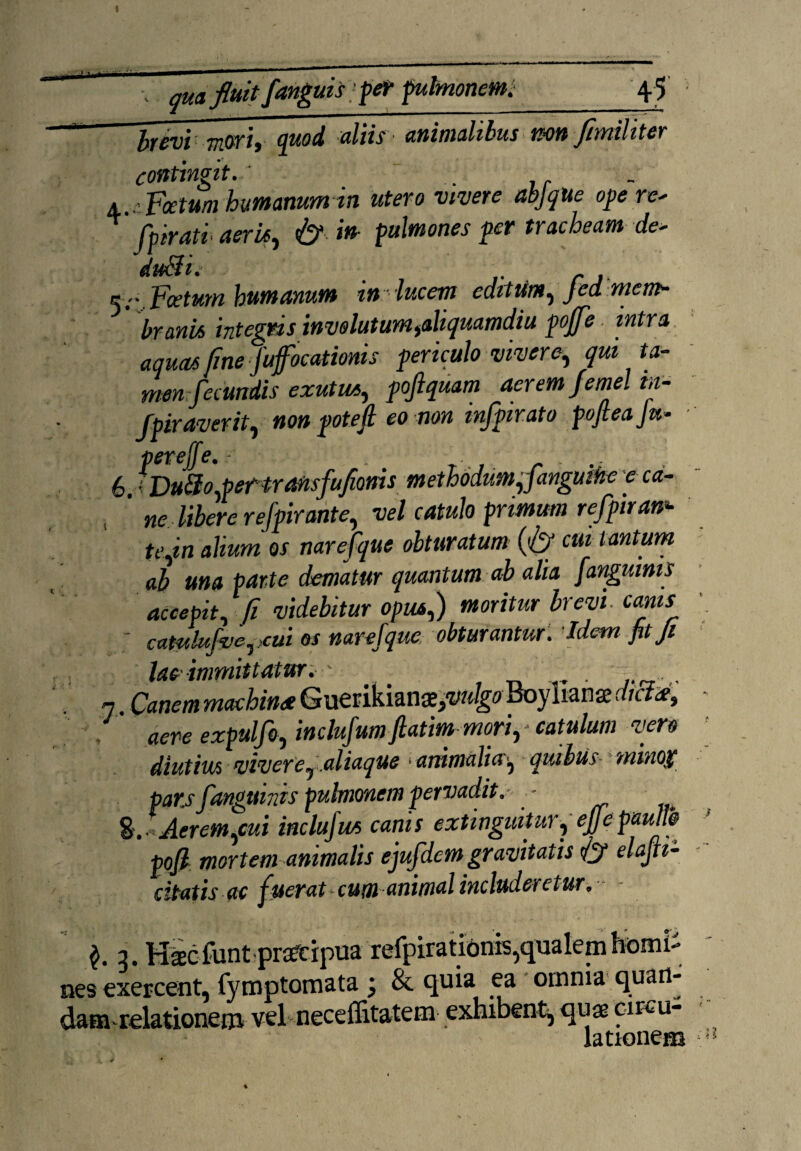 brevi mori, quod aliis animalibus nm fimiliter contingit.' .. . a ..-.Fetum humanum in utero vivere abjque ope re* fpirati' aeris, fi? in- pulmones per tracheam de* duSii» K-r. Foetum humanum in: lucem editum, fed mem¬ brani* integris involutum ^aliquamdiu pojfe intra aquas fine fufocationis periculo vivere, qui ta¬ men fecundis exutu*, pojlquam aerem femel m- Jpiraverit, non potefl eo non mfpirato pojleaju* V6TCilc* 6. :Du8o,pef transfufioms methodum,fanguthe e ca- ’ ne libere refpirante, vel catulo primum refpiran* te,in alium os narefque obturatum (fi? cui tantum ab una parte dematur quantum ab alia [anguinis accepit, fi videbitur opus,) moritur brevi, canis ; caudufve, ,cui os narefque obturantur . Idem fit fi lac immittatur. ' , 7. Canem machina Guerikiana^W^ Boylianae dicta, aere expulfo, inclufum fiatim mori, catulum vero diutius vivere, aliaque animalia', quibus- minox pars fanguinis pulmonem pervadit.- - %. Aerem,cui incluju* canis extinguitur, ejjc paullb pofi mortem animalis ejufdem gravitatis fi? elafti- citatis ac fuerat-cum animal includeretur. - .$• 3- m nes exercent, fymptoraata ; & quia ea omnia quart- dam relationem vel neceffitatem exhibent, quae circu¬ lationem