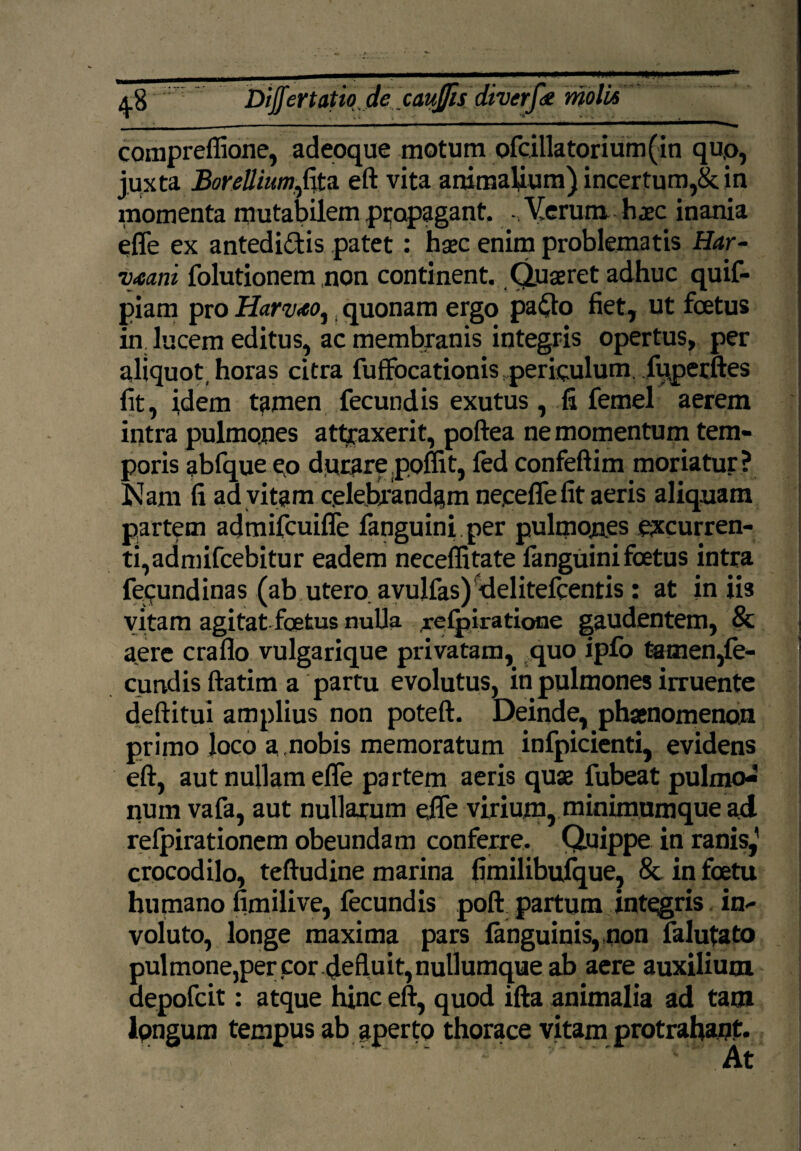 compreffione, adeoque motum ofcillatorium(in quo, juxta BoreUium^fita eft vita animalium) incertum,& in momenta mutabilem propagant. Verum hjec inania effe ex antedidis patet : haec enim problematis Har- Vjeani folutionem non continent. Quaeret adhuc quif- piam pro Harv<eo, quonam ergo pado fiet, ut foetus in. lucem editus, ac membranis integris opertus, per aliquot, horas citra fuffocationis periculum fiiperftes fit, idem tamen fecundis exutus, fi femel aerem intra pulmones attraxerit, poftea ne momentum tem¬ poris abfque eo durare poliit, fed confeftim moriatur? Nam fi ad vitam celebrandam neeeffe fit aeris aliquam partem acjmifcuiffe fanguini per pulmon.es excurren¬ ti, admifcebitur eadem neceffitate fanguini foetus intra fepundinas (ab utero, avujfas) delitelcentis: at iniis vitam agitat foetus nulla refpiratione gaudentem, & aere craflo vulgarique privatam, quo ipfo temen,fe¬ cundis ftatim a partu evolutus, in pulmones irruente deftitui amplius non poteft. Deinde, phaenomenon primo loco a.nobis memoratum infpicienti, evidens eft, aut nullam effe partem aeris quae fubeat pulmo^ numvafa, aut nullarum effe virium, minimumque ad relpirationem obeundam conferre. Quippe in ranis,’ crocodilo, teftudine marina fimilibufque, & in foetu humano fimilive, fecundis poft partum integris in¬ voluto, longe maxima pars ianguinis, non falutato pulmone,percor 4efluit,nunumqueab aere auxilium aepofcit: atque hinc eft, quod ifta animalia ad tam lpngura tempus ab aperto thorace vitam protrahant.
