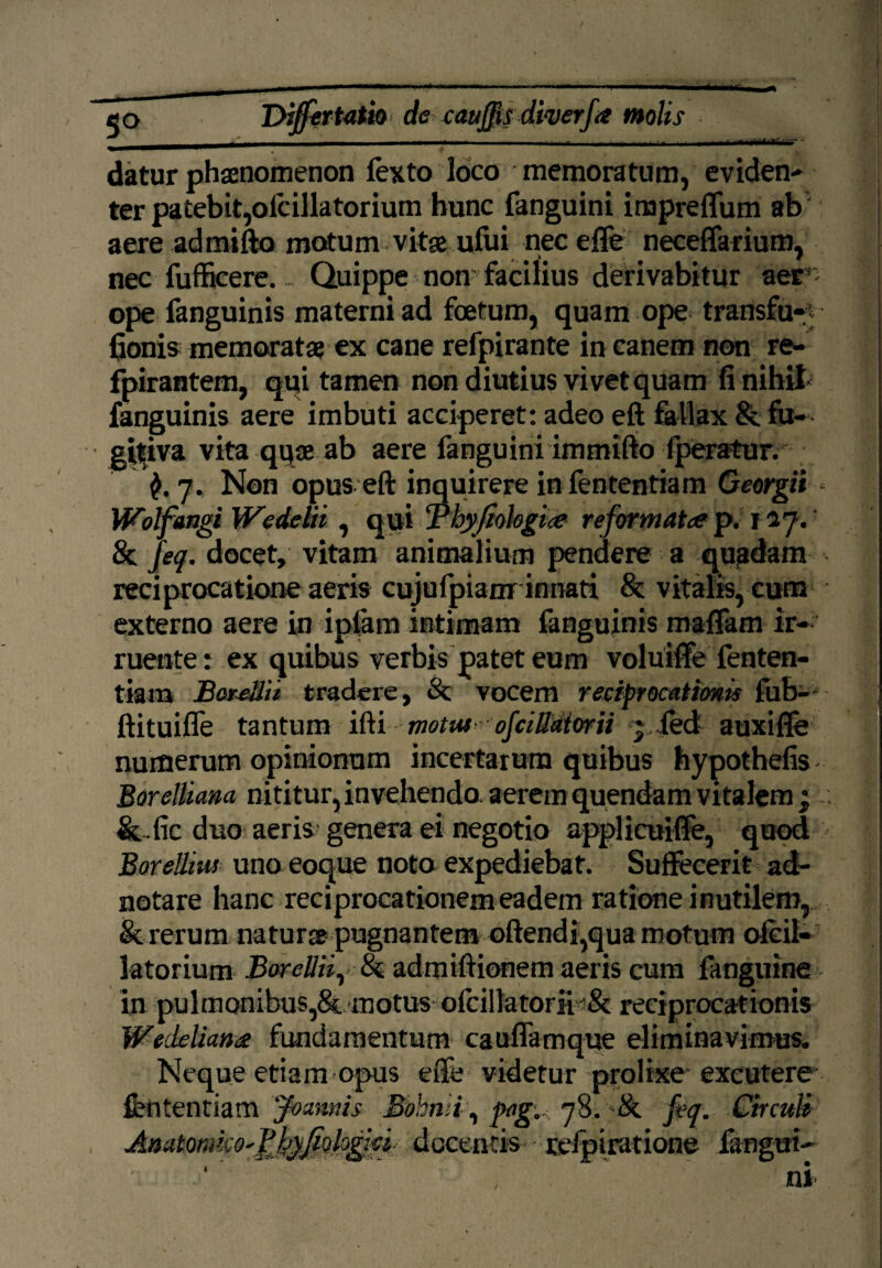 / Dijfertatio de cauffis diverfa molis datur phaenomenon fexto loco memoratum, evidens ter patebit,ofcillatorium hunc fanguini impreffum ab aere admifto motum vitae ufui necefle neceffarium, nec fufficere. . Quippe non facilius derivabitur aer ope fanguinis materni ad foetum, quamope transfu-y fionis memoratae ex cane refpirante in canem non re- fpirantem, qui tamen non diutius vivet quam fi nihil fanguinis aere imbuti acciperet: adeo eft fallax & fu* ■ gttiva vita quae ab aere fanguini immifto fperatur. 7. Non opus eft inquirere infententiam Georgii * Wolfangi WedeUi, qui Thyfiohgice reformatce p. 127.' & jeq. docet, vitam animalium pendere a quadam reciprocatione aeris cujufpianr innati & vitalis, cum externo aere in ipfam intimam fanguinis raaffam ir¬ ruente : ex quibus verbis patet eum voluiffe fenten- tiam BereUit tradere, Sc vocem reciprocationis fub- ftituifle tantum ifti motus - ojciUdiorii ~,|ed auxifie numerum opinionum incertarum quibus hypothefis Borelliam nititur, invehendo, aerem quendam vitalem ;c &.fic duo aeris genera ei negotio applicuiffe, quod Borellius uno eoque noto expediebat. Suffecerit ad- notare hanc reciprocationem eadem ratione inutilem, & rerum natur» pugnantem oftendi,qua motum ofcil¬ latorium BoreUii, & admiftionem aeris cum fanguine in pulmonibus,& motus ofcillatorii Sc reciprocationis Wedeliana fundamentum cauflamque eliminavimus. Neque etiam opus efte videtur prolixe'excutere &ntentiam Joamis Bohnli, pagu. 78. '-Ik jeq. Circuli Amtomko'Y)jyJiohg\d^ docentis relpiratione fangui*