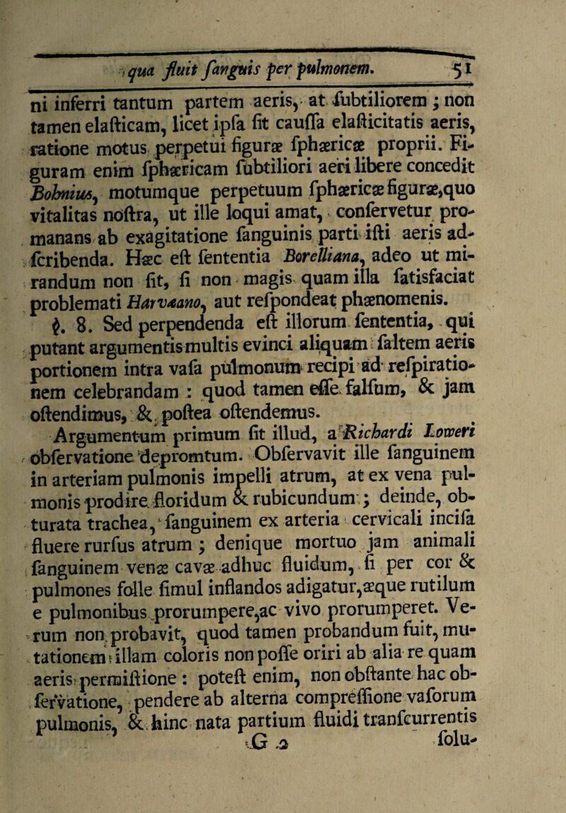 i i qua. fluit fanguis per pulmonem. 51 ni inferri tantum partem aeris, at fubtiliorem; non tamen elafticam, licet ipfa lit caufla elafticitatis aeris, ratione motus perpetui figurae fphaericae proprii. Fi¬ guram enim fpbaericam fubtiliori aeri libere concedit Bobniusj motumque perpetuum fphaericae figurae,quo vitalitas noftra, ut ille loqui amat, confervetur pro- manans ab exagitatione fanguinis parti ifti * ad- fcribenda. Hsc eft fententia Borettiana, adeo ut mi¬ randum non fit, fi non magis quam illa fatisfaciat problemati Harv<sano, aut refpondeat phaenomenis. $. 8. Sed perpendenda eft illorum.fententia, qui putant argumentis multis evinci aliquam faltem aeris portionem intra vafa pulmonum recipi ad refpiratio- nem celebrandam : quod tamen efife. falfum, & jam oftendimus,:poftea oftendemus. Argumentum primum fit illud, z Richardi Loweri obfervatione depromtum. Obfervavit ille fanguinem in arteriam pulmonis impelli atrum, at ex vena pul¬ monis prodire, floridum & rubicundum:; deinde, ob¬ turata trachea, ‘ fanguinem ex arteria cervicali incifa fluere rurfus atrum ; denique mortuo jam animali fanguinem venas cavae adhuc fluidum, fi per cor & pulmones folle fimul inflandos adigatur,aeque rutilum e pulmonibus prorumpere,ac vivo prorumperet. Ve¬ rum non probavit, quod tamen probandum fuit, mu- tationetn 5 illam coloris non poffe oriri ab alia re quam aeris: permiftione : poteft enim, non obftante hac ob¬ fervatione, pendere ab alterna compreffione vaforum pulmonis, & hinc nata partium fluidi tranfeurrentis •’ . = G a ' folu- 1