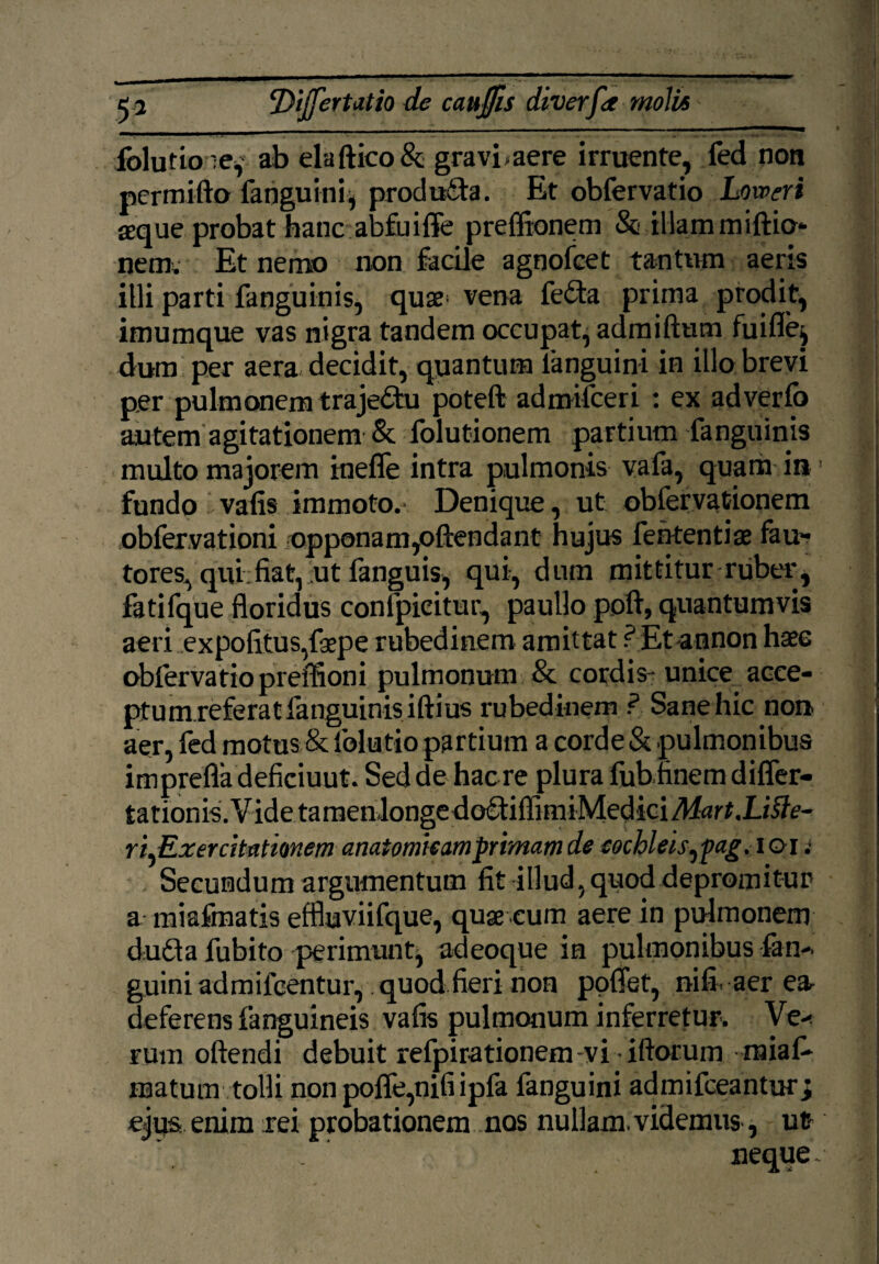 iblutio -e, ab eia ftico & gravi >aere irruente, fed non pcrmifto fanguini, prociu£ta. Et obfervatio Loweri aeque probat hanc abfuiffe preffionem & illam miftio* nem. Et nemo non facile agnofcet tantum aeris illi parti fanguinis, quae* vena fe£ta prima prodit, imumque vas nigra tandem occupat, admiftum fuifle^ dum per aera decidit, quantum languini in illo brevi per pulmonem traje&u poteft admifceri : ex adverfo autem agitationem & folutionem partium fanguinis multo majorem inefle intra pulmonis vafa, quam ia1 fundo i vafis immoto.- Denique, ut obfervationem obfer.vationi opponam,offendant hujus fehtentiae fau¬ tores^ qui fiat, ut fanguis, qui, dum mittitur ruber^ fatifque floridus confpieitur, paullo poft, quantumvis aeri expolitus,faepe rubedinem amittat ? Et-annon haec obfervatio preffioni pulmonum & cordis- unice acce- ptum.referat fanguinis iftius rubedinem ? Sane hic noa aer, fed motus & folutio partium a corde & pulmonibus imprefla deficiuut. Sed de hac re plura fubhnem differ- tationis. Vide tamenlonge doftiffimiMedici Mart.Libe¬ ri ^Exercitationem anatomicam primam de cochleis ^fag, i oi t Secundum argumentum fit illud, quod depromitur a miafmatis effluviifque, quae .eum aere in pulmonem du£ta fubito perimunt^ adeoque in pulmonibus fan* guini admifcentur,. quod fieri non poffet, nifiaer e& deferens fanguineis vafis pulmonum inferretur. Ve* rum oftendi debuit refpirationem vi iftorum raiaff matum tolli non poffe,nifi ipfa fanguini admifceantur; ejus enim rei probationem nos nullam, videmus, ut