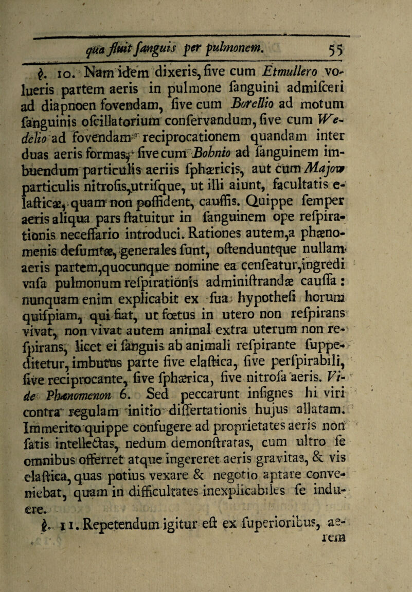 io. Nam idem dixeris, five cum Etmullero vo¬ lueris partem aeris in pulmone fanguini admifceri ad diapnoen fovendam, five cum Borettio ad motum fahguinis ofcillatorium confervandum, five cum We~ delio ad Fovendam5 reciprocationem quandam inter duas aeris formas,1 five cwmBohnio ad fanguinem im¬ buendum particulis aeriis fphaericis, aut tnmMajove particulis nitrofis,utrifque, ut illi aiunt, facultatis e- lafticae, quam non poffident, cauffis. Quippe femper aeris aliqua pars ftatuitur in fanguinem ope refpira- tionis neceffario introduci. Rationes autem,a phaeno¬ menis defumtse, generales funt, oftenduntque nullam- aeris partem,quocunque nomine ea cenfeatur,ingredi vafa pulmonum refpirationis adminiftrandae caufla : nunquam enim explicabit ex fua , hypothefi horum quHpiam, qui fiat, ut foetas in utero non refpirans vivat, non vivat autem animal extra uterum non re¬ fpirans, licet ei fangnis ab animali refpirante fuppe- ditetur, imbutus parte five elaftica, five perfpirabili, five reciprocante, five fphaerica, five nitrofa aeris. Vi-f de Phaenomenon 6. Sed peccarunt infignes hi viri contra* regulam initio differtationis hujus allatam. Immerito quippe confugere ad proprietates aeris non fatis intelledfas, nedum demonftratas, cum ultro fe omnibus offerret atque ingereret aeris gravitas, & vis elaftica, quas potius vexare & negotio aptare conve¬ niebat, quam in difficultates inexplicabiles fe indu¬ ere. • :: v $. 11 . Repetendum igitur eft ex fuperioribus, ae¬ rem