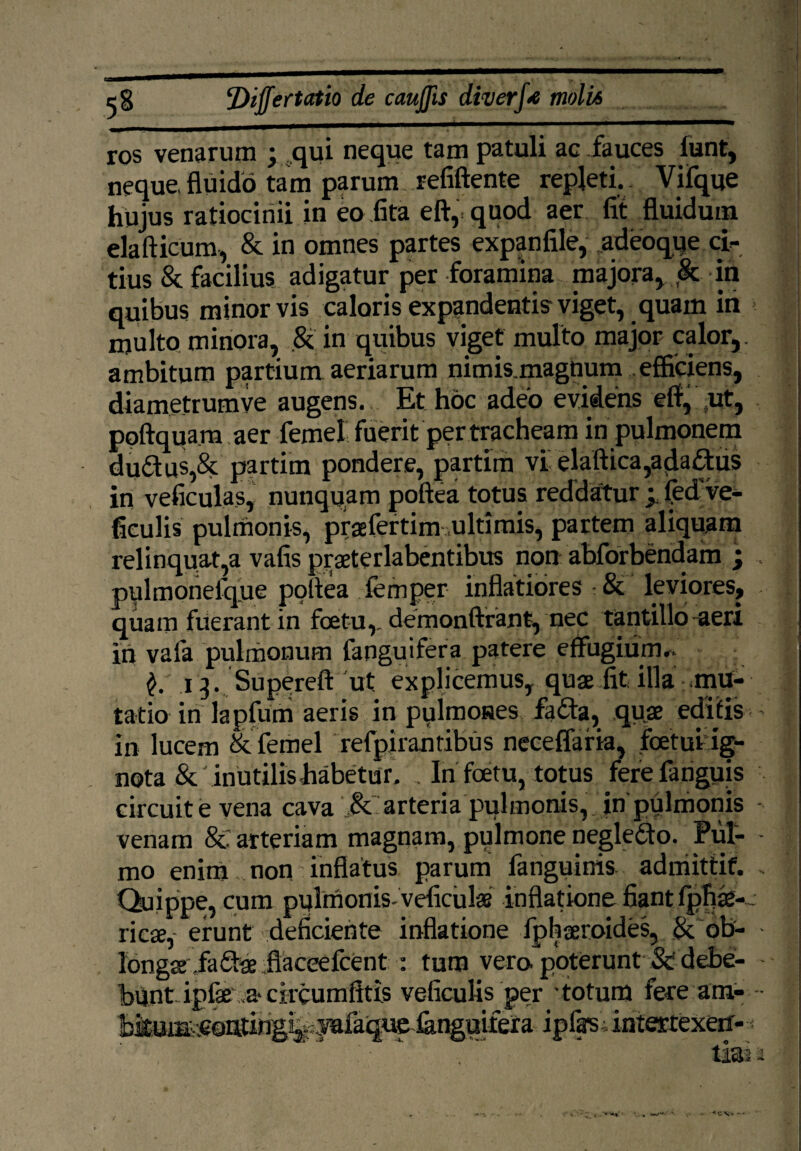 ros venarum ; .qui neque tam patuli ac fauces lunt, neque fluido tam parum refiftente repleti.. Vifque hujus ratiocinii in eo fita eft, quod aer fit fluidum elafticum, & in omnes partes expanfile, adeoque ci¬ tius & facilius adigatur per foramina majora, & in quibus minor vis caloris expandentis viget, quam in multo minora, .& in quibus viget multo major calor,, ambitum partium aeriarum nimis.magnum . efficiens, diametrumve augens. Et hoc adeo evidens eft, .ut, poftquara aer femel fuerit per tracheam in pulmonem du&us,& partim pondere, partim vi elaftica,ada£tus in veficulas, nunquam poftea totus reddatur y fed ve- ficulis pulmonis, praefertim ultimis, partem aliquam relinquat,a vafis praeterlabentibus non abforbendam ; pulmonefque poftea femper inflatiores St leviores, quam fuerant in foetu,. demonftrant, nec tantillo aeri in vafa pulmonum fanguifera patere effugium*. 13. Supereft ut explicemus, quae fit illa mu¬ tatio in lapfum aeris in pulmones fafta, quae editis in lucem & femel refpirantibus neceffaria, foetui;ig¬ nota & inutilis habetur. , In foetu, totus ferefanguis circuit e vena cava & arteria pulmonis, in'pulmonis venam 8c arteriam magnam, pulmone negledfo. Pul¬ mo enim non inflatus parum fanguinis. adniittif. Quippe, cum pulmonis- veficulae inflatione fiant fphae-. ricae,- erunt deficiente inflatione fphaeroides, & ob¬ longae ia&ae ftaceefcent : tum vero poterunt & debe¬ bunt ipfse a> circumfltis veficulis per totum fere am- « v.-—c~'—~ c-—-':^a iplasiintertexeif--