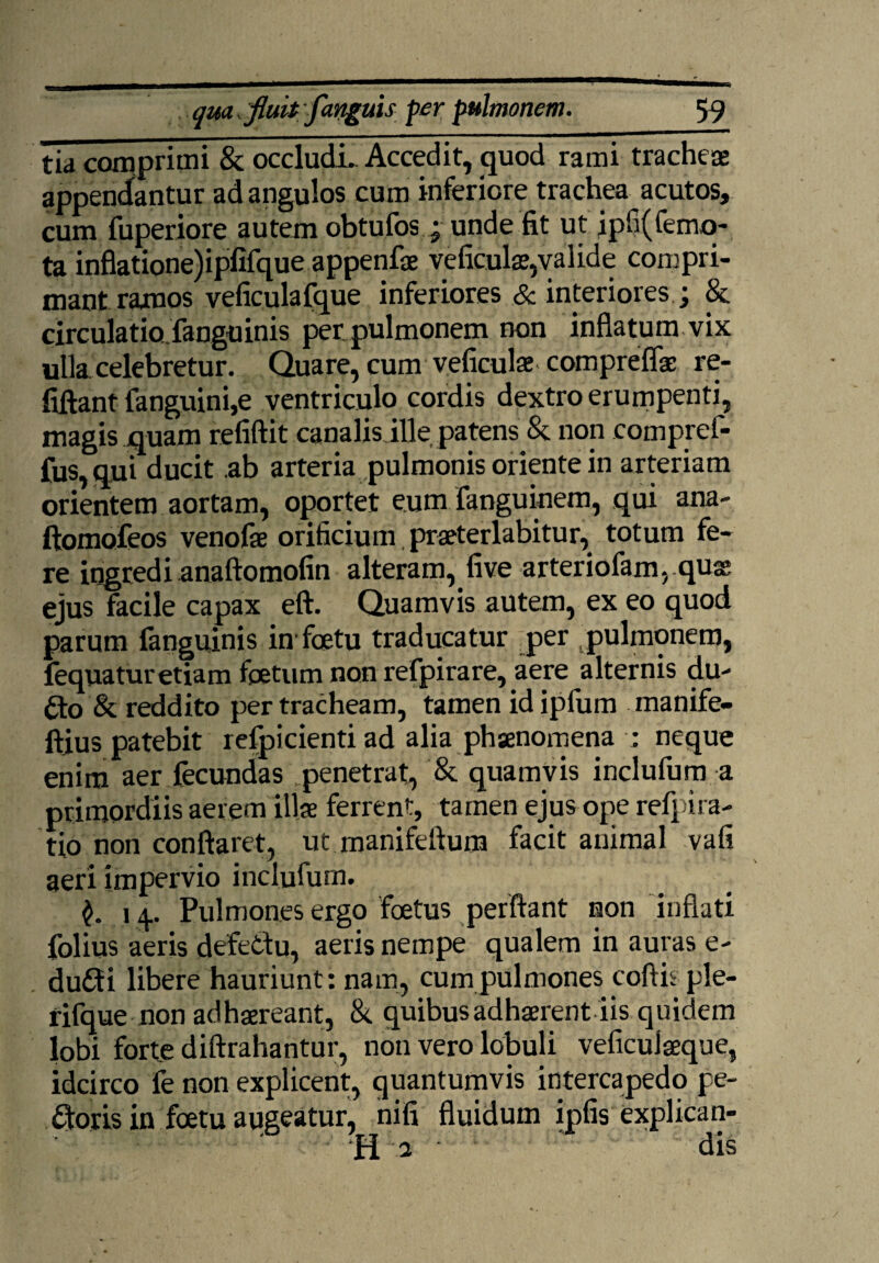 tia comprimi & occludi. Accedit, quod rami tracheae appendantur ad angulos cum inferiore trachea acutos, cum fuperiore autem obtufos; unde fit ut ipfi(femo> ta inflatione)ipfifque appenfae veficulae,valide compri¬ mant ramos veficulafque inferiores & interiores &. circulatiofanguinis perpulmonem non inflatum vix ulla, celebretur. Quare, cum veficulae compreflae re- fiftant fanguini,e ventriculo cordis dextro erumpenti, magis quam refiftit canalis ille patens & non compref- fus,qui ducit ab arteria pulmonis oriente in arteriam orientem aortam, oportet eum fanguinem, qui ana- ftomofeos venofae orificium praeter labi tu r, totum fe¬ re ingredi anaftomofin alteram, five arteriofam, quae ejus facile capax eft. Quamvis autem, ex eo quod parum fanguinis in fcetu traducatur per pulmonem, fequaturetiam foetum non refpirare, aere alternis du- £to & reddito per tracheam, tamen id ipfum manife- ftjus patebit refpicienti ad alia phaenomena : neque enim aer fecundas penetrat, & quamvis inclufum a primordiis aerem illae ferrent, tamen ejus ope refpira- tio non conflaret, ut manifeflum facit animal vafi aeri impervio inclufum. 14. Pulmones ergo foetus perflant non inflati folius aeris defetfu, aeris nempe qualem in auras e- dudti libere hauriunt: nam, cum pulmones coftisple- rifque non adhaereant, & quibus adhaerent iis quidem lobi forte diftrahantur, non vero lobuli veficuiaeque, idcirco fe non explicent, quantumvis intercapedo pe¬ doris in foetu augeatur, nifi fluidum ipfis explican- ‘H 2 dis