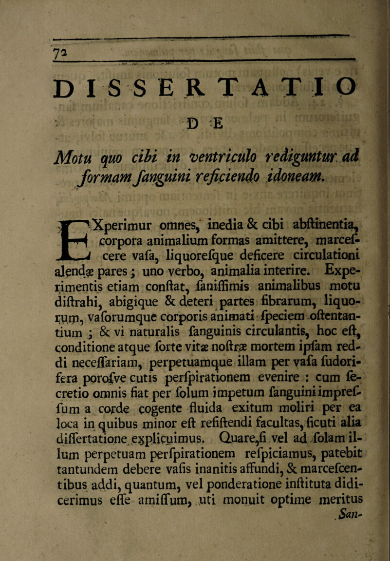 . . DIS S ERTATI O Motu quo cibi in ventriculo rediguntur ad formam fanguini reficienda idoneam. EXperimur omnes, inedia & cibi abftinentia, corpora animalium formas amittere, marcet cere vafa, liquorefque deficere circulationi alcndje pares; uno verbo, animalia interire. Expe¬ rimentis etiam confiat, fanifiimis animalibus motu diftrahi, abigique 8t deteri partes fibrarum, liquo¬ rum, vaforumque corporis animati- Ipeciern oftentan- tium ; & vi naturalis fanguinis circulantis, hoc eft, conditione atque forte vitse noftrae mortem ipfam red¬ di neceflariam, perpetuamque illam per vafa fudori- fera porofve cutis perfpirationem evenire : cum fe- cretio omnis fiat per folum impetum fanguiniimpret fu m a corde cogente fluida exitum moliri per ea loca in quibus minor eft refiftendi facultas, ficuti alia diflertatione explicuimus. Quare,fi vel ad folam il¬ lum perpetuam perfpirationem refpiciamus, patebit tantundem debere vafis inanitis affundi, & marcefcen- tibus addi, quantum, vel ponderatione inftituta didi¬ cerimus effe amiffum, uti monuit optime meritus , San-