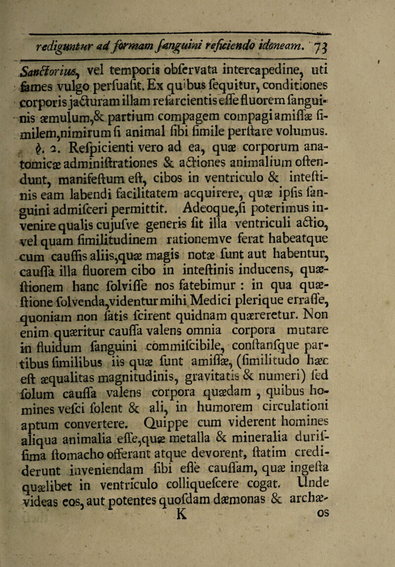 - ----- — ■ - - - - —— 1 ' ■ .* ' . ■' '« rediguntur ad formam J'anguini reficiendo idoneam. 73 Sanciorim, vel temporis obfervata intercapedine, uti : fomes vulgo perfuafit. Ex quibus fequitur, conditiones corporis jaduram illam refarcientis e-fle fluorem fangui* nis aemulum,& partium compagem compagi amiflae fi- milem,nimirum fi animal fibi limile perfiare volumus. 2. Refpicienti vero ad ea, quae corporum ana¬ tomicae adminiftrationes & adiones animalium often- dunt, manifeftum eft, cibos in ventriculo & intefti- nis eam labendi facilitatem acquirere, quae ipfis lan- guini admifceri permittit. Adeoque,fi poterimus in¬ venire qualis cujufve generis fit illa ventriculi adio, vel quam fimilitudinem rationemve ferat habeatque cum cauflis aliis,quae magis notae funt aut habentur, caufla illa fluorem cibo in inteftinis inducens, quae- ftionem hanc folvifle nos fatebimur : in qua quae- ftione folvenda,videntur mihi Medici plerique errafle, quoniam non fatis fcirent quidnam quaereretur. Non enim quaeritur caufla valens omnia corpora mutare in fluidum fanguini commifcibile, conftanfque par¬ tibus fimilibus iis quae funt amiflae, (fimilitudo haec eft aequalitas magnitudinis, gravitatis & numeri) fed folum caufla valens corpora quaedam , quibus ho¬ mines vefci folent & ali, in humorem circulationi aptum convertere. Quippe cum viderent homines aliqua animalia effe,quse metalla & mineralia duril- fima ftomacho offerant atque devorent, ftatim credi¬ derunt inveniendam fibi efle cauffam, quae ingefta quaelibet in ventriculo colliquefcere cogat. Unde videas eos, aut potentes quofdam dsemonas & archai-